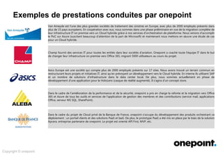 Innovation &
Conseil
Architecture &
Méthodes
Conception &
Déploiement
Services Agiles &
Industrialisés
Expertises onepoint
Exploration des champs d’intervention possibles …
Cloud public
Analyse de l’état actuel du cœur
de l’application en vue du
Cloud public.
Préparation de la plateforme
Azure pour le PoC.
Migration et support technique
des applications en Cloud
public.
Spécialiste Cloud public
Spécialiste Licences
Architecture technique
Office 365
Analyse du développement
d’applications local
Exchange et réseau.
Design et préparation.
Implémentation et migration.
Support de bout-en-bout par
des consultants IT afin de
stabiliser et optimiser
l’infrastructure locale pour
Office 365.
Sécurité des réseaux.
Serveurs d’applications.
O365
Virtualisation
Management en rassemblant
124 projets en 12 en relation
avec CIO programs.
Début de l’optimisation du
workspace et des services XLA.
Organisation du service Cloud.
Consultant Business
Spécialiste Licences
Spécialiste Azure
Applications Cloud
Azure
O365
Acteur de l’approche
Cloud First
Support du projet Cloud privé
d’un organisme bancaire dans
le cadre du développement de
ces produits.
Prototype de PaaS équipé avec
la solution APCERA, entreprise
partenaire de onepoint.
Apcera
Nouvelle infrastructure
partiellement sur Azure (SaaS),
incluant un serveur SQL, un
SharePoint en ligne et un
service mail corporate.
Nouvelle version de
l’application interne visant les
services en Cloud.
Organisme
bancaire
 