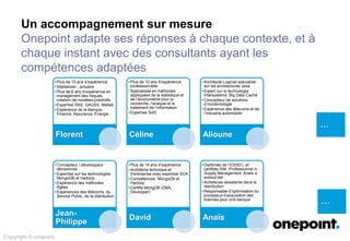 Un accompagnement sur mesure
Onepoint adapte ses réponses à chaque contexte, et à
chaque instant avec des consultants ayant les
compétences adaptées
…
…
Copyright © onepoint
• Plus de 15 ans d’expérience
• Statisticien , actuaire
• Plus de 6 ans d’expérience en
management des risques,
création de modèles prédictifs
• Expertise SAS, GAUSS, Matlab
• Expérience de la Banque,
Finance, Assurance, Energie
Florent
• Plus de 10 ans d’expérience
professionnelle
• Spécialisée en méthodes
appliquées de la statistique et
de l’économétrie pour la
recherche, l’analyse et le
traitement de l’information
• Expertise SAS
Céline
• Architecte Logiciel spécialisé
sur les architectures Java
• Expert sur la technologie
Intersystems Big Data Caché
• Concepteur de solutions
d’incidentologie
• Expérience des télécoms et de
l’industrie automobile
Alioune
• Concepteur / développeur
décisionnel
• Expertise sur les technologies
MongoDB et Hadoop
• Expérience des méthodes
Agiles
• Expériences des télécoms, du
Service Public, de la distribution
Jean-
Philippe
• Plus de 14 ans d’expérience
• Architecte technique et
d’entreprise avec expertise SOA
• Compétences MongoDb et
Hadoop
• Certifié MongDB (DBA,
Developer)
David
• Diplômée de l’ESSEC, et
certifiée ISM Professionnel in
Supply Management, Anaïs a
surtout été :
• Acheteuse assistante dans la
distribution
• Responsable d’optimisation du
processus d’acquisition des
licences pour une banque
Anaïs
 