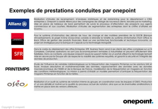 Innovation &
Conseil
Architecture &
Méthodes
Conception &
Déploiement
Services Agiles &
Industrialisés
Expertises onepoint
Exploration des champs d’intervention possibles …
Analytics Sectoriel
Expertises Analytics
sur les métiers :
• Banque
• Assurance
• Finance
• Telecom
• Distribution
• Administration
« Big » technologies
Technologies Open Source
Mongo DB, InfiniDB
Hadoop
SAS
Matlab
RedHat
Technologies
Innovantes
Semsoft : intégration de
données Big Data (Prix Data
Acces -Data Intelligence Awards
2013)
Temis : Text Mining (CODiE
Award : meilleure solution
d'information scientifique et
technologique 2014, meilleure
solution sémantique 2013)
Facility Live (Cool Vendor
Gartner 2014)
Agilité et Innovation Organisation Processus
Supply Chain de la donnée
Urbanisation
Gouvernance
Processus
Data Lab
Data Scientists
Statisticiens
Centre d’Excellence Décisionnel
 