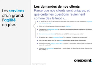 Les demandes de nos clients
Parce que nos clients sont uniques, et
que certaines questions reviennent
comme des leitmotiv…
Copyright © onepoint
Les services
d’un grand,
l’agilité
en plus.
 Je dispose de plus en plus de données sur mes clients mais comment puis-je les exploiter pour augmenter
mes ventes et ma marge ?
 Est-ce que le Marketing passe nécessairement par le « Big Data » ?
 Comment puis-je fidéliser mes clients, et notamment les nouvelles générations ? Par exemple en exploitant
les medias sociaux… ?
 Mes commerciaux sont réticents à l’utilisation d’un outil CRM : comment puis-je les motiver ?
 En quoi cela va-t-il les aider à être plus efficaces ? En prospection ? En gestion de grands comptes ?
 Puis-je me servir de mon outil CRM pour évaluer la performance de mes équipes commerciales?
 Comment structurer le catalogue de mes offres ? Comment le personnaliser, mieux l’adapter au contexte de
chacun de mes clients ?
 Quels sont les parcours client que je propose ? Sont-ils adaptés aux besoins de mes clients, notamment des
plus « digitaux » ?
 