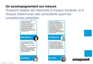 Un accompagnement sur mesure
Onepoint adapte ses réponses à chaque contexte, et à
chaque instant avec des consultants ayant les
compétences adaptées
…
…
Copyright © onepoint
• Lead de la Communauté
« Marketing et CRM »
• Plus de 20 ans d’expérience dans
le conseil, dont 15 en CRM
• Ex-directrice commerciale d’une
société d’études Marketing
• Accompagne ses clients
notamment dans l’Industrie et le
Retail sur leurs projets de Gestion
de Relation Client
Bénédicte
• 15 ans de consulting avec
expertise ses Schémas Directeurs
et des Plan de transformation
• Ancien CEO de startup certifié
Scrum Master et Product Owner
• Spécialiste de la communication et
du marketing des DSIPlus de 15
ans d’expérience dont 6 en
création et développement
d’entreprise, création de nouvelles
offres, marketing et animation des
forces de vente
Guillaume
• 7 ans d’expériences dans le
marketing Digital et pilotage de
projets
• Fondateur d’une Start-up ‘Régie
social média »
• Sécurisation de la stratégie digitale
BtoB + accompagnement de la
refonte du parcours client BtoB
(front/back office) pour un acteur
majeur de l’énergie
Aurélien
• 20 ans d’expérience dans la
conduite de projets stratégiques
dans le secteur de la finance.
• Responsable du programme de
transformation des méthodes chez
un leader du progiciel financier
(incluant le changement de CRM)
Aurélie
 