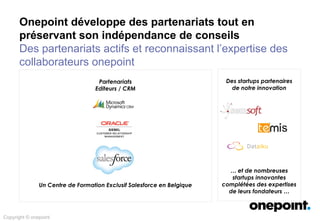 Partenariats
Editeurs / CRM
Un Centre de Formation Exclusif Salesforce en Belgique
Des startups partenaires
de notre innovation
… et de nombreuses
startups innovantes
complétées des expertises
de leurs fondateurs …
Copyright © onepoint
Onepoint développe des partenariats tout en
préservant son indépendance de conseils
Des partenariats actifs et reconnaissant l’expertise des
collaborateurs onepoint
 