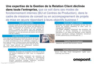 Conseil & Innovation
Architecture & Méthodes
Développement & Intégration
Services Agiles & Industriels
Expertises Technologiques
Expertises Méthodologiques
Copyright © onepoint
Une expertise de la Gestion de la Relation Client déclinée
dans toute l’entreprise, que ce soit dans ses modes de
fonctionnement internes (BU et Centres de Production), dans le
cadre de missions de conseil ou en accompagnement de projets
de mise en œuvre répondant à leurs objectifs business !
Intervenir auprès de nos clients pour les conseiller dans leurs
évolutions de structure et de culture, leur permettant de mieux
appréhender les évolutions de leurs interactions clients, y compris
en interne. Ceci par exemple en accompagnant une DSI dans sa
démarche de promotion Marketing , ou dans ses processus de
Gestion de la Relation avec les « métiers ».
Pour créer les conditions de la réussite de mise en œuvre de
leurs projets CRM & Marketing, nous proposons à nos clients un
panel d’architectures et de méthodes s’adaptant à leurs objectifs
et leur contexte business spécifique(B2B, B2C, concurrentiel,…).
Et ceci notamment par la mise en œuvre de notre large gamme
de partenariats (solutions éprouvées, et/ou start-ups innovantes).
Réalisation de projets de conception et de mise en œuvre de
solutions Marketing et CRM, avec un engagement forfaitaire.
Ces projets intègrent notamment des évolutions de processus et
d’outils Marketing et Commerciaux permettant à nos clients de
répondre à leurs objectifs business spécifiques (ciblage,
fidélisation, lancement d’offres, performance commerciale, etc…)
Réalisation de projets de conception et de mise en œuvre de
solutions Marketing et CRM, avec un engagement forfaitaire.
Ces projets intègrent notamment des évolutions de processus
et d’outils Marketing et Commerciaux permettant à nos clients
de répondre à leurs objectifs business spécifiques (ciblage,
fidélisation, lancement d’offres, performance commerciale,
etc…)
Salesforce, Microsoft CRM Dynamics, Oracle.
Scrum, Kan Ban, Visual Management, Agilité Lean, Coaching,
Lean Startup, …
 