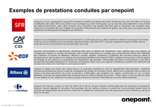 Innovation &
Conseil
Architecture &
Méthodes
Conception &
Déploiement
Services Agiles &
Industrialisés
Expertises onepoint
Exploration des champs d’intervention possibles …
Marketing
opérationnel et
déploiement des offres
Migration d’un nouveau
système de gestion des clients
et offres;
Accompagnement dans le
lancement d’une offre
marketing.
Paramétrage du système de
gestion des offres.
Migration de système de
relation client
Migration d’un nouveau
système de gestion des clients
et offres.
Assistance Technique Testing –
CRM Siebel.
Développement Portail E-
Commerce.
Refonte de l’expérience
client digitale
Définition de nouveaux
parcours.
Création de tableaux de bords
personnalisés.
Traitement des données pour
améliorer la connaissance
client.
CRM Analytics Marketing de la DSI
Réalisation d’un portail de
communication interne.
Pilotage de projet marketing.
Amélioration de la relation
métier/DSI.
Plateforme Cloud de
publication et partage de
données.
Création et visualisation facile
de graphiques issus du Big
Data.
Data Mining et analyse
statistique sur les données des
entreprises.
 