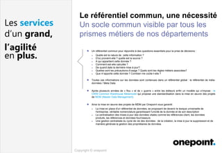 Copyright © onepoint
Les services
d’un grand,
l’agilité
en plus.
● Un référentiel commun pour répondre à des questions essentiels pour la prise de décisions :
● Quelle est la nature de cette information ?
● D'où provient-elle ? quelle est la source ?
● A qui appartient cette donnée ?
● Comment est-elle calculée ?
● De quand date la dernière mise à jour?
● Quelles sont les précautions d'usage ? Quels sont les règles métiers associées?
● Que m’apporte cette donnée ? Combien me coûte-t-elle ?
● Toutes ces informations sur les données sont contenues dans un référentiel global : le référentiel de méta-
données / Meta Data
● Après plusieurs années de « flou » et de « guerre » entre les éditeurs enfin un modèle qui s’impose : le
CWM Common Warehouse Metamodel qui propose une standardisation dans la mise en œuvre des projets
de MDM (Master Data Management)
● Ainsi la mise en œuvre des projets de MDM par Onepoint vous garantit
● La mise en place d'un référentiel de données, se proposant de devenir le lexique universelle de
l'entreprise, véritable nomenclature garantissant l'unicité de la donnée et de son description
● La centralisation des mises à jour des données vitales comme les références client, les données
produits, les références et données fournisseurs
● Une gestion centralisée du cycle de vie des données : de la création, la mise à jour la suppression et de
manière générale la gestion des propriétaires de données
Le référentiel commun, une nécessité
Un socle commun visible par tous les
prismes métiers de nos départements
 