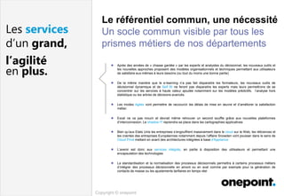 Copyright © onepoint
Les services
d’un grand,
l’agilité
en plus.
 Après des années de « chasse gardée » par les experts et analystes du décisionnel, les nouveaux outils et
les nouvelles approches proposent des modèles organisationnels et techniques permettant aux utilisateurs
de satisfaire eux-mêmes à leurs besoins (ou tout du moins une bonne partie)
 De la même manière que le e-learning n’a pas fait disparaitre les formateurs, les nouveaux outils de
décisionnel dynamique et de Self BI ne feront pas disparaitre les experts mais leurs permettrons de se
concentrer sur les services à haute valeur ajoutée notamment sur les modèles prédictifs, l’analyse hors
statistique ou les arbres de décisions avancés.
 Les modes Agiles vont permettre de raccourcir les délais de mise en œuvre et d’améliorer la satisfaction
métier.
 Excel ne va pas mourir et devrait même retrouver un second souffle grâce aux nouvelles plateformes
d’interconnexion. Le shadow IT reprendra sa place dans les cartographies applicatives
 Bien qu’aux Etats Unis les entreprises s’engouffrent massivement dans le cloud sur le Web, les réticences et
les craintes des entreprises Européennes notamment depuis l’affaire Snowden vont pousser dans le sens de
Cloud Privé mettant en avant des architectures intégrées à base d'Appliance
 L’avenir est donc aux services intégrés, en partie à disposition des utilisateurs et permettant une
encapsulation des technologies
 La standardisation et la normalisation des processus décisionnels permettra à certains processus métiers
d’intégrer des processus décisionnelle en amont ou en aval comme par exemple pour la génération de
contacts de masse ou les ajustements tarifaires en temps réel
Le référentiel commun, une nécessité
Un socle commun visible par tous les
prismes métiers de nos départements
 