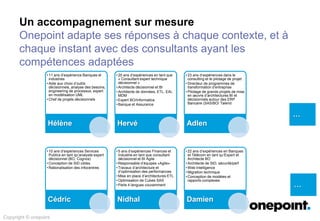Un accompagnement sur mesure
Onepoint adapte ses réponses à chaque contexte, et à
chaque instant avec des consultants ayant les
compétences adaptées
…
…
Copyright © onepoint
• 11 ans d’expérience Banques et
industries
• Aide aux choix d’outils
décisionnels, analyse des besoins,
engineering de processus, expert
en modélisation UML
• Chef de projets décisionnels
Hélène
• 20 ans d’expériences en tant que
« Consultant expert technique
décisionnel »
• Architecte décisionnel et BI
• Architecte de données, ETL, EAI,
MDM
• Expert BO/Informatica
• Banque et Assurance
Hervé
• 23 ans d’expériences dans le
consulting et le pilotage de projet
• Directeur de programmes de
transformation d’entreprise
• Pilotage de grands projets de mise
en œuvre d’architectures BI et
décisionnels autour des ERP
Bancaire (SAS/BO/ Talend
Adlen
• 10 ans d’expériences Services
Publics en tant qu’analyste expert
décisionnel (BO, Cognos)
• Conception de SID cibles
• Rationalisation des infocentres
Cédric
• 5 ans d’expériences Finances et
Industrie en tant que consultant
décisionnel et BI Agile
• Responsable d’équipes «Agile»
• Travaux d’architecture et
d’optimisation des performances
• Mise en place d’architectures ETL
• Optimisation de Cubes SAS
• Parle 4 langues couramment
Nidhal
• 22 ans d’expériences en Banques
et Télécom en tant qu’Expert et
Architecte BO
• Architecte de SID, sécurité/perf
• Web Intelligence
• Migration technique
• Conception de modèles et
rapports complexes
Damien
 
