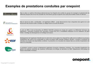 Exemples de prestations conduites par onepoint
Copyright © onepoint
Mise en place un système informatique décisionnel pour les dirigeants des sociétés du groupe, les managers et opérationnels des
différentes équipes dans le but de consolider les informations groupe et apporter des outils personnalisés d’aide à la décision.
Mise en œuvre du volet « contribuable » de l’application SIRIUS : projet décisionnel de mise à disposition des agents d’un outil
décisionnel web Intranet d’aide à l’analyse, au ciblage fiscal et à la prise de décision.
Au sein du SIFAC, SI de la facturation de FRANCE TELECOM onepoint est chargé de la gestion du Référentiel Technique des
applications : Facturation Entreprise (FE), Facturation Compte-Tiers (FCT), Comptabilité Analytique et de la réalisation de petits
forfaits (Outillage de développement et Outillage de livraison).
Développement de l’application SILLAGE dans le cadre de la mise en place d’un dispositif de veille et de surveillance du processus
d’exploitation des cœurs et du combustible au niveau de chaque CNPE (centrale nucléaire). SILLAGE a vocation à contribuer aux
indicateurs de sûreté et de disponibilité, à améliorer la production et à mutualiser les analyses liées aux activités d’exploitation des
cœurs et combustible.
La prestation consiste à assurer la Maintenance Applicative (Corrective, Adaptative, Evolutive) d’un ensemble d’applications de
gestion de systèmes industriels des Systèmes d’Information de GRTgaz du périmètre du DIGIT (Département Informatique de
Gestion Industrielle et Tertiaire).
 
