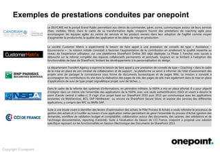 Innovation &
Conseil
Architecture &
Méthodes
Conception &
Déploiement
Services Agiles &
Industrialisés
Expertises onepoint
Exploration des champs d’intervention possibles …
Sites et Portails
Internet.
Intranet.
Extranet.
Navigation.
Apparence.
Création de modèles
personnalisés.
SharePoint Server 2010 / 2013
ASP.NET 2.0
Gestion d’actifs
Gestion de contenu
Collaboration
intranet et extranet
Adoption des fonctionnalités
existantes , centrée sur
l’adhésion des utilisateurs
(compréhension fonctionnelle
du besoin, coconstruction
permanente, adaptation du
moteur de recherche aux
besoins d’utilisation).
SharePoint Online Office 365
Knowledge Management
Mise en place de référentiels
documentaires.
Structuration de flux et de
traitements document-aires
(production et de diffusion,
archivage, destruction).
Gouvernance relative à la
contribution et le gestion de la
connaissance.
SharePoint 2013
Intégration
SharePoint 2013
SAP
Applications Métiers
Refonte du processus de
gestion des achats.
Analyse des besoins &
architecture de la plateforme
Office 365.
Réalisation de l’application GED
sous SharePoint.
SharePoint 2013
Office 365
Refonte de processus métiers.
Mise en place d’une bourse
d’échange entre nations.
Connexion vers applications
externes (SAP) via BCS.
 