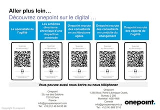 Exemples de prestations conduites par onepoint
Copyright © onepoint
Le SELFCARE est le portail Grand Public permettant aux clients de commander, gérer, suivre, communiquer autour de leurs services (fixes, mobiles, fibre). Dans le
cadre de sa transformation Agile, onepoint fournit des prestations de coaching agile pour accompagner les équipes agiles du centre de services et les product
owners dans leur adoption de l’agilité comme moyen d’augmenter la productivité, la qualité des application et les délais de mise en production.
La société Customer Matrix a expérimenté le besoin de faire appel à une prestation de conseils de type « Assistance – Gouvernance » : la mission initiale consistait à
favoriser l’augmentation de la contribution en améliorant la qualité ressentie au niveau de l’expérience utilisateur, sur une plateforme SharePoint Online 365 déjà
déployée. La Phase 1 franchie avec succès a débouché sur la refonte complète des espaces collaboratifs permanents et ponctuels, toujours en se limitant à
l’adoption des fonctionnalités de base de SharePoint, limitant les développements à la personnalisation du design.
Le département Transfert Agency a exprimé le besoin de faire appel à une prestation de conseils de type « Coaching » dans le cadre de la mise en place de son
intranet de collaboration et de support : la plateforme va servir à informer de l’état d’avancement des projets ainsi de partager la connaissance sous forme de
documents bureautiques et de pages Wiki. La mission a consisté à accompagner les contributeurs du site dans la réalisation des pages de site, des pages de wiki
mais également dans la mise en place d’applications de suivi de type projet (signalétique projet, suivi de tâches…).
Dans le cadre de la refonte des systèmes d’informations, en périmètre militaire, avec donc de grandes contraintes de sécurité et de très haute disponibilité,
d’approvisionnements et de soutiens aux forces déployées, et aux industries, la NSPA, branche de soutien et d’approvisionnement de l’OTAN a mis en place ePortal.
Il a pour objectif d’intégrer dans un même site l’ensemble des applications de la NSPA, avec une seule authentification (SSO) et visant à devenir le point d’accès
central à celles-ci. Il s’agit d’un projet basé sur SharePoint 2010 puis 2013 qui communique avec les applications existantes via WebServices, BCS, SAP
NetWeaver ou encore via SharePoint Secure Store, et expose des services des différentes applications, y compris des RFC ou BAPIs SAP. Les services disponibles
sont publiés dans un annuaire, utilisé pour la localisation des services dans l’infrastructure de la NSPA.
Suite à une étude visant à identifier des leviers d’optimisation des achats, le Pôle Process & Achats a voulu refondre le processus de gestion des achats et à l’outiller
au travers d’une application métier permettant de gérer l’ensemble du process d’Achat (gestion des demandes, workflow de validation budget et comptabilité,
collaboration autour des documents, des saisines, des validations et de l’archivage documentaires, reporting d’activité). Suite à l’évaluation du besoin de CCI France,
onepoint a proposé une solution spécifique reposant sur les fonctionnalités en Gestion Electronique des Documents de SharePoint 2013.
 