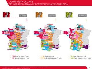 L’OFFRE PQR A LA CARTE
DES MARQUES MÉDIA MULTI-DEVICES PUISSANTES EN RÉGION
WEB4
⁄ 9,9 M de lecteurs / jour
⁄ 3 M d’exemplaires / jour
⁄ 11 M de vu / mois
⁄ 310 M de pages vues / mois
⁄ 18 M de visites / mois
⁄ 166 M de pages vues / mois
36 TITRES 30 SITES 30 APPLIS
SOURCES : PRINT AUDIPRESSE ONE 2011-2012 BANDE DEP / OJD 2012 DIFFUSION TOTALE, DSH LA MARSEILLAISE ET L’ECHO /
WEB MNR DEC 2013 ET XITI JANV 2014 / MOBILE OJD JANV 2014 AVEC IPAD
 