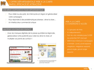 L’OFFRE DÉPARTEMENTALE WEB A LA CARTE
SIMPLE, EFFICACE ET ATTRACTIVE
WEB WEB6
⁄ ≥ 2 groupes de titres
⁄ ≥ 3 départements
⁄ Part de voix variable jusqu’à 25%
du potentiel PAP mensuel
⁄ 3000 € brut minimum /campagne
⁄ 6 formats : pavé, pavé expand,
megaban, megaban expand,
grand angle, grand angle
expand
WEB A LA CARTE
5 CONDITIONS D’ACCÈS
UNE MÊME CAMPAGNE EN PAGES DÉPARTEMENTALES
MULTIPLIEZ VOS POINTS DE CONTACT
⁄ Pour cibler au plus près les internautes en région et géolocaliser
votre campagne
⁄ Pour répondre à des problématiques diverses : drive to store…
⁄ Un interlocuteur commercial unique
⁄ Avec les marques digitales de la presse quotidienne régionale,
géolocalisez votre publicité pour créer du drive to store, et
multiplier vos points de contact !
 Un pavé renvoyant vers le site Renault
pour trouver la concession la plus
proche de l’internaute
 