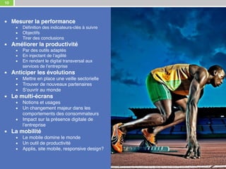 10
Notre expertise digitale au service de votre stratégie
▪ Mesurer la performance
▪ Définition des indicateurs-clés à suivre
▪ Objectifs
▪ Tirer des conclusions
▪ Améliorer la productivité
▪ Par des outils adaptés
▪ En injectant de l’agilité
▪ En rendant le digital transversal aux
services de l’entreprise
▪ Anticiper les évolutions
▪ Mettre en place une veille sectorielle
▪ Trouver de nouveaux partenaires
▪ S’ouvrir au monde
▪ Le multi-écrans
▪ Notions et usages
▪ Un changement majeur dans les
comportements des consommateurs
▪ Impact sur la présence digitale de
l’entreprise
▪ La mobilité
▪ Le mobile domine le monde
▪ Un outil de productivité
▪ Applis, site mobile, responsive design?
 
