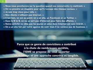 3
Parce que ce genre de convictions a contribué 
à la chute de nombreuses sociétés, 
l’ISME se propose de vous apporter 
un éclairage et une approche concrète et tangible.
« Nous nous pencherons sur la question quand nos concurrents s’y mettront. »
« On va prendre un stagiaire pour qu’il s’occupe des réseaux sociaux. »
« Je suis trop vieux pour cela. »
« Mes clients n’utilisent pas Internet. »
« C’est bon, on est au point: on a un site, un Facebook et un Twitter. »
« Dans le B to B, on ne se sert pas d’Internet pour faire des affaires. » 
« Notre activité ne cible pas les jeunes et ados donc Internet est sans intérêt. »
« On a un site fait par notre agence de com’ mais il ne ramène pas de business. »
 