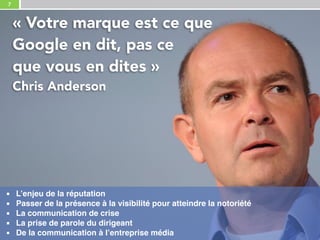 7
« Votre marque est ce que 
Google en dit, pas ce 
que vous en dites »
Chris Anderson
▪ L’enjeu de la réputation
▪ Passer de la présence à la visibilité pour atteindre la notoriété
▪ La communication de crise
▪ La prise de parole du dirigeant
▪ De la communication à l’entreprise média
 