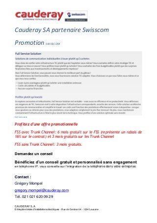 Cauderay SA partenaire Swisscom
Promotion SWISSCOM
Réf. Swisscom
Profitez d’une offre promotionnelle
FSS avec Trunk Channel: 6 mois gratuit sur le FSS (représente un rabais de
16% sur le contrat) et 3 mois gratuits sur les Trunk Channel
FSS sans Trunk Channel: 3 mois gratuits.
Demandez un conseil
Bénéficiez d’un conseil gratuit et personnalisé sans engagement
en téléphonie IP, vous conseille sur l’intégration de la téléphonie dans votre entreprise.
Contact :
Grégory Mompel
gregory.mompel@cauderay.com
Tél. 021 021 620 09 29
CAUDERAY S.A.
Entreprise totale d’installations électriques - Rue de Genève 64 - 1004 Lausane
 