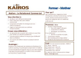 Ce	
  que	
  vous	
  ob<endrez	
  :	
  	
  	
  	
  
!  La	
  valorisaMon	
  de	
  vos	
  points	
  forts,	
  talents	
  et	
  savoir	
  faire	
  
pour	
  faciliter	
  vos	
  acMvités	
  quoMdiennes.	
  	
  
!  Une	
  plus	
  grande	
  conﬁance	
  en	
  Soi	
  pour	
  plus	
  d’eﬃcacité	
  
dans	
  vos	
  relaMons	
  
!  Les	
  moyens	
  de	
  meOre	
  en	
  œuvre	
  vos	
  propres	
  axes	
  de	
  
progrès.	
  
Pour	
  qui	
  ?	
  
Néo	
  entrepreneurs,	
  dirigeants	
  et	
  chefs	
  
d’entreprises,	
  directeurs	
  commerciaux,	
  chef	
  des	
  
ventes,	
  technico-­‐commerciaux	
  et	
  toutes	
  
personnes	
  impliquées	
  dans	
  un	
  relaMonnel	
  
professionnel.	
  
Avantages	
  :	
  	
  
Orienté	
  sur	
  les	
  fondements	
  du	
  relaMonnel	
  et	
  facilité	
  par	
  les	
  
ouMls	
  du	
  coaching,	
  	
  les	
  parMcipants	
  comprennent	
  	
  et	
  meOent	
  
en	
  œuvre	
  facilement	
  les	
  apports	
  reçus	
  au	
  cours	
  des	
  4	
  ateliers.	
  
Le	
  groupe	
  de	
  travail	
  apporte	
  un	
  souMen	
  et	
  une	
  convivialité	
  
qui	
  dynamisent	
  l’apprenMssage.	
  	
  
Ateliers	
  :	
  Le	
  Rela<onnel	
  Commercial	
  	
  	
  
Processus	
  :	
  Inter	
  	
  	
  
!  3	
  ateliers	
  d’apprenMssage	
  	
  
•  Pour	
  une	
  relaMon	
  	
  eﬃciente	
  	
  	
  
•  Comprendre	
  la	
  relaMon	
  	
  	
  
•  Développer	
  son	
  leadership	
  	
  
Et	
  un	
  atelier	
  pour	
  
•  Booster	
  vos	
  acMons	
  et	
  projets	
  	
  
!  1	
  journée	
  par	
  module	
  	
  
!  4	
  à	
  6	
  semaines	
  entre	
  chaque	
  atelier	
  	
  
!  Groupe	
  de	
  12/15	
  personnes	
  maximum	
  	
  	
  
Coût	
  :	
  Si	
  vous	
  suivez	
  les	
  4	
  ateliers	
  :	
  490€	
  HT	
  
1er	
  	
  atelier	
  :	
  150	
  €	
  HT	
  	
  
2ème	
  atelier	
  suivi	
  :	
  135	
  €	
  HT	
  	
  
3ème	
  atelier	
  suivi	
  :	
  	
  115	
  €	
  HT	
  	
  
	
  4ème	
  atelier	
  suivi	
  :	
  90	
  €	
  HT	
  	
  
Les	
  repas	
  du	
  midi	
  ne	
  sont	
  pas	
  pris	
  en	
  charge	
  
Intra	
  :	
  Interrogez	
  nous	
  	
  
Vous	
  cherchez	
  à	
  :	
  	
  
!  Améliorer	
  votre	
  eﬃcacité	
  relaMonnelle	
  
!  Etre	
  à	
  l’aise	
  dans	
  dans	
  votre	
  relaMon	
  
commerciale	
  
!  Comprendre	
  et	
  faciliter	
  les	
  échanges	
  avec	
  vos	
  
clients	
  et	
  prospects.	
  	
  
!  Gagner	
  en	
  autonomie	
  dans	
  vos	
  relaMons	
  
interpersonnelles	
  
 