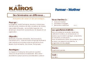 Rencontrer	
  des	
  univers	
  et	
  des	
  personnages…	
  	
  
Objec<fs	
  :	
  	
  
Séminaires,	
  IncenMves,	
  MoMvaMon,	
  Reconnaissances,	
  
ConvenMons,	
  RTT…	
  toutes	
  les	
  acMons	
  de	
  groupe	
  desMnées	
  à	
  
créer	
  cohésion	
  et	
  rencontres	
  entre	
  les	
  personnes	
  d’une	
  
équipe,	
  d’une	
  entreprise,	
  d’un	
  réseau,	
  d’un	
  groupe…	
  
Pour	
  qui	
  :	
  
Les	
  dirigeants,	
  chefs	
  d’entreprise,	
  directeur	
  commerciaux,	
  
chef	
  des	
  ventes,	
  directeurs	
  de	
  sites,	
  animateurs	
  de	
  réseaux,	
  
responsables	
  d’équipes…	
  qui	
  souhaitent	
  apporter	
  une	
  
dynamique	
  	
  innovante	
  et	
  	
  puissante	
  pour	
  ses	
  équipes	
  et	
  son	
  
organisaMon.	
  
Avantages	
  :	
  	
  
Les	
  équipes	
  et	
  l’entreprise	
  retrouvent	
  de	
  nouvelles	
  
ressources	
  de	
  performance	
  durablement.	
  Elles	
  créent	
  
ensemble	
  leur	
  propre	
  processus	
  d’amélioraMon	
  conMnue	
  	
  
Des	
  Séminaires	
  en	
  diﬀérence…	
  	
  	
  	
  	
  	
  
Les	
  spéciﬁcités	
  KAIROS	
  :	
  	
  
Dans	
  une	
  ambiance	
  conviviale,	
  dynamique,	
  
viviﬁante	
  et	
  créaMve,	
  ces	
  séminaires	
  de	
  1	
  à	
  
plusieurs	
  jours	
  invitent	
  à	
  partager,	
  comprendre,	
  
se	
  rencontrer,	
  se	
  ressourcer…	
  	
  
Avec	
  ses	
  partenaires,	
  Kairos	
  vous	
  propose,	
  selon	
  
la	
  saison,	
  vos	
  besoins	
  et	
  vos	
  aOentes,	
  	
  le	
  
programme	
  et	
  le	
  lieu	
  adapté.	
  
Coût	
  :	
  	
  
Sur	
  devis	
  	
  	
  	
  
Vous	
  cherchez	
  à	
  :	
  	
  
!  Innover	
  et	
  moMver	
  
!  Sensibiliser	
  et	
  engager	
  
!  Rencontrer	
  et	
  découvrir	
  	
   	
  	
  	
  	
  	
  	
  	
  +++/…	
  
Durée	
  :	
  	
  
A	
  parMr	
  de	
  1	
  journée.	
  	
  	
  
 