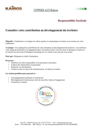Pour	
  qui	
  :	
  Tous	
  les	
  dirigeants	
  et	
  managers,	
  de	
  TPE	
  ou	
  
PME	
   qui	
   souhaitent	
   partager	
   leurs	
   réﬂexions,	
   élargir	
   leurs	
  
sources,	
   assurer	
   leur	
   développement,	
   valoriser	
   les	
  
ressources	
  internes	
  et	
  les	
  richesses	
  humaines.	
  	
  
Ressources	
  	
  stratégiques	
  en	
  temps	
  partagé	
  	
  
Objec<fs	
   :	
   Apporter	
   une	
   ressource	
   de	
   performance	
  
pour	
  accompagner	
  votre	
  développement	
  et	
  pérenniser	
  vos	
  
acMvités	
  	
  adaptées	
  à	
  vos	
  enjeux.	
  	
  
Vous	
  cherchez	
  à	
  :	
  	
  
!  Adapter	
  votre	
  stratégie	
  aux	
  environnements	
  et	
  
contextes	
  changeants	
  	
  
!  Proﬁter	
  de	
  toutes	
  les	
  situaMons,	
  en	
  réussite	
  ou	
  
en	
  échec	
  pour	
  se	
  développer	
  	
  
!  OpMmiser	
  votre	
  gesMon	
  du	
  temps	
  et	
  des	
  
priorités	
  
!  PermeOre	
  les	
  niveaux	
  de	
  reconnaissance	
  de	
  
tous	
  les	
  collaborateurs	
  
!  Bénéﬁcier	
  de	
  toutes	
  les	
  ressources	
  de	
  votre	
  
entreprise	
  
!  Développer	
  vos	
  oﬀres,	
  produits,	
  services,	
  
prestaMon...	
  	
  	
  
!  Construire	
  et	
  adapter	
  votre	
  stratégie	
  
commerciale	
  et	
  la	
  meOre	
  en	
  œuvre	
  	
  
!  Développer	
  et	
  adapter	
  votre	
  management	
  	
  	
  
!  Valorisez	
  l’image	
  de	
  votre	
  entreprise	
  	
  	
  	
  
!  Recruter	
  et	
  gérer	
  vos	
  ressources	
  humaines	
  
+++/...	
  	
  	
  
	
  
Avantages	
  :	
  Mes	
  propres	
  expériences	
  professionnelles	
  
complétées	
  par	
  mes	
  formaMons	
  de	
  coach	
  d’une	
  part	
  et	
  la	
  
collaboraMon	
  de	
  mon	
  réseau	
  de	
  compétences	
  d’autre	
  part	
  
permeOent	
  aux	
  dirigeants	
  et	
  tous	
  les	
  collaborateurs	
  de	
  
développer	
  un	
  travail	
  pour	
  le	
  bien	
  commun,	
  ou	
  les	
  
réﬂexions,	
  les	
  talents,	
  les	
  compétences	
  et	
  désirs	
  sont	
  
entendus	
  et	
  reconnus.	
  
Kairos	
  Partenaire	
  	
  	
  
Coût	
  :	
  	
  
Sur	
  demande	
  	
  
 