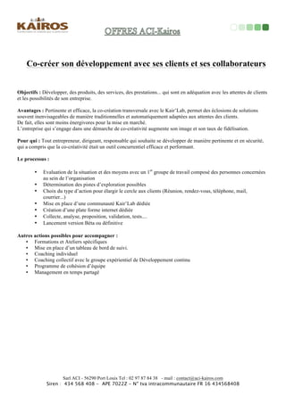Tout	
  seul	
  on	
  va	
  plus	
  vite…	
  à	
  plusieurs	
  on	
  va	
  plus	
  loin!!!	
  
	
  
Objec<fs	
  :	
  Partager,	
  échanger,	
  progresser	
  grâce	
  à	
  la	
  
dynamique	
  d'un	
  groupe	
  de	
  pairs	
  solidaires	
  les	
  uns	
  des	
  
autres.	
  Ces	
  rencontres	
  permeOent	
  de	
  développer,	
  	
  acquérir,	
  
découvrir	
  des	
  soluMons,	
  résoudre	
  vos	
  diﬃcultés,	
  répondre	
  à	
  
vos	
  quesMons,	
  améliorer	
  votre	
  eﬃcacité	
  et	
  celle	
  de	
  vos	
  
équipes…	
  
Pour	
  qui	
  :	
  	
  Toute	
  personne	
  qui	
  souhaite	
  faire	
  évoluer,	
  partager	
  et	
  enrichir	
  ses	
  pra7ques	
  managériales,	
  développer	
  son	
  
leadership	
  et	
  celui	
  de	
  ses	
  collaborateurs	
  et	
  de	
  manière	
  générale	
  s’adapter	
  à	
  toutes	
  les	
  situa7ons	
  qui	
  émergent	
  chaque	
  au	
  
sils	
  des	
  organisa7ons	
  	
  
Dirigeant(e)s	
  et	
  chefs	
  d'entreprises,	
  responsables	
  commerciaux,	
  chef	
  des	
  ventes,	
  technico-­‐commerciaux,	
  vendeurs(ses).	
  	
  
Entrepreneurs	
  averMs	
  ou	
  Néo-­‐Entrepreneurs,	
  en	
  reprise	
  ou	
  en	
  créaMons…	
  	
  	
  
	
  
Avantages	
  :	
  La	
  dynamique	
  et	
  la	
  diversité	
  de	
  ces	
  
groupes,	
  animé	
  par	
  un	
  facilitateur	
  coach,	
  permet	
  d'enrichir	
  
et	
  développer	
  sa	
  posture	
  de	
  leader,	
  	
  d'agir	
  eﬃcacement	
  
dans	
  vos	
  rôles,	
  sur	
  vos	
  problémaMques,	
  vos	
  projets,	
  vos	
  
acMons...	
  Les	
  personnes	
  sont	
  réunies	
  dans	
  ces	
  groupes	
  
autour	
  de	
  leurs	
  envies	
  communes	
  de	
  progresser	
  et	
  
d'améliorer	
  leur	
  confort	
  professionnel	
  et	
  personnel...	
  
Kair’Lab	
  co-­‐développement	
  
Processus	
  :	
  	
  ½	
  journée	
  tous	
  les	
  4	
  à	
  6	
  
semaines.	
  	
  
Les	
  parMcipants	
  s’engagent	
  pour	
  7	
  présences	
  sur	
  
12	
  mois	
  	
  
Coût	
  :	
  	
  
Individuel	
  :	
  60€/pers/½	
  	
  journée	
  
Entreprise	
  :	
  120€/pers/½	
  	
  journée	
  
Lieu	
  :	
  	
  
Les	
  lieux	
  sont	
  choisi	
  selon	
  les	
  parMcipants,	
  la	
  
saison,	
  les	
  souhaits…	
  	
  
 