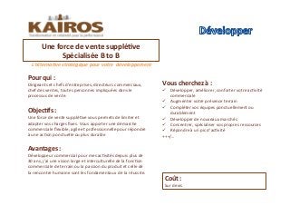 L’alternaCve	
  stratégique	
  pour	
  votre	
  	
  développement	
  	
  	
  
Objec<fs	
  :	
  	
  
Une	
  force	
  de	
  vente	
  suppléMve	
  vous	
  permets	
  de	
  limiter	
  et	
  
adapter	
  vos	
  charges	
  ﬁxes.	
  Vous	
  apporter	
  une	
  démarche	
  
commerciale	
  ﬂexible,	
  agile	
  et	
  professionnelle	
  pour	
  répondre	
  
à	
  une	
  acMon	
  ponctuelle	
  ou	
  plus	
  durable	
  	
  
Pour	
  qui	
  :	
  
Dirigeants	
  et	
  chefs	
  d’entreprises,	
  directeurs	
  commerciaux,	
  
chef	
  des	
  ventes,	
  toutes	
  personnes	
  impliquées	
  dans	
  le	
  
processus	
  de	
  vente.	
  	
  
Avantages	
  :	
  	
  
Développeur	
  commercial	
  pour	
  mes	
  acMvités	
  depuis	
  plus	
  de	
  
30	
  ans,	
  j’ai	
  une	
  vision	
  large	
  et	
  interculturelle	
  de	
  la	
  foncMon	
  
commerciale	
  de	
  terrain	
  ou	
  la	
  passion	
  du	
  produit	
  et	
  celle	
  de	
  
la	
  rencontre	
  humaine	
  sont	
  les	
  fondamentaux	
  	
  de	
  la	
  réussite.	
  	
  	
  	
  
Une	
  force	
  de	
  vente	
  supplé<ve	
  	
  
Spécialisée	
  B	
  to	
  B	
  	
  	
  	
  	
  
Coût	
  :	
  	
  
Sur	
  devis	
  	
  
Vous	
  cherchez	
  à	
  :	
  	
  
!  Développer,	
  améliorer,	
  conforter	
  votre	
  acMvité	
  
commerciale	
  	
  
!  Augmenter	
  votre	
  présence	
  terrain	
  
!  Compléter	
  vos	
  équipes	
  ponctuellement	
  ou	
  
durablement	
  	
  	
  
!  Développer	
  de	
  nouveaux	
  marchés	
  
!  Concentrer,	
  spécialiser	
  vos	
  propres	
  ressources	
  
!  Répondre	
  à	
  un	
  pic	
  d’acMvité	
  
+++/…	
  
 