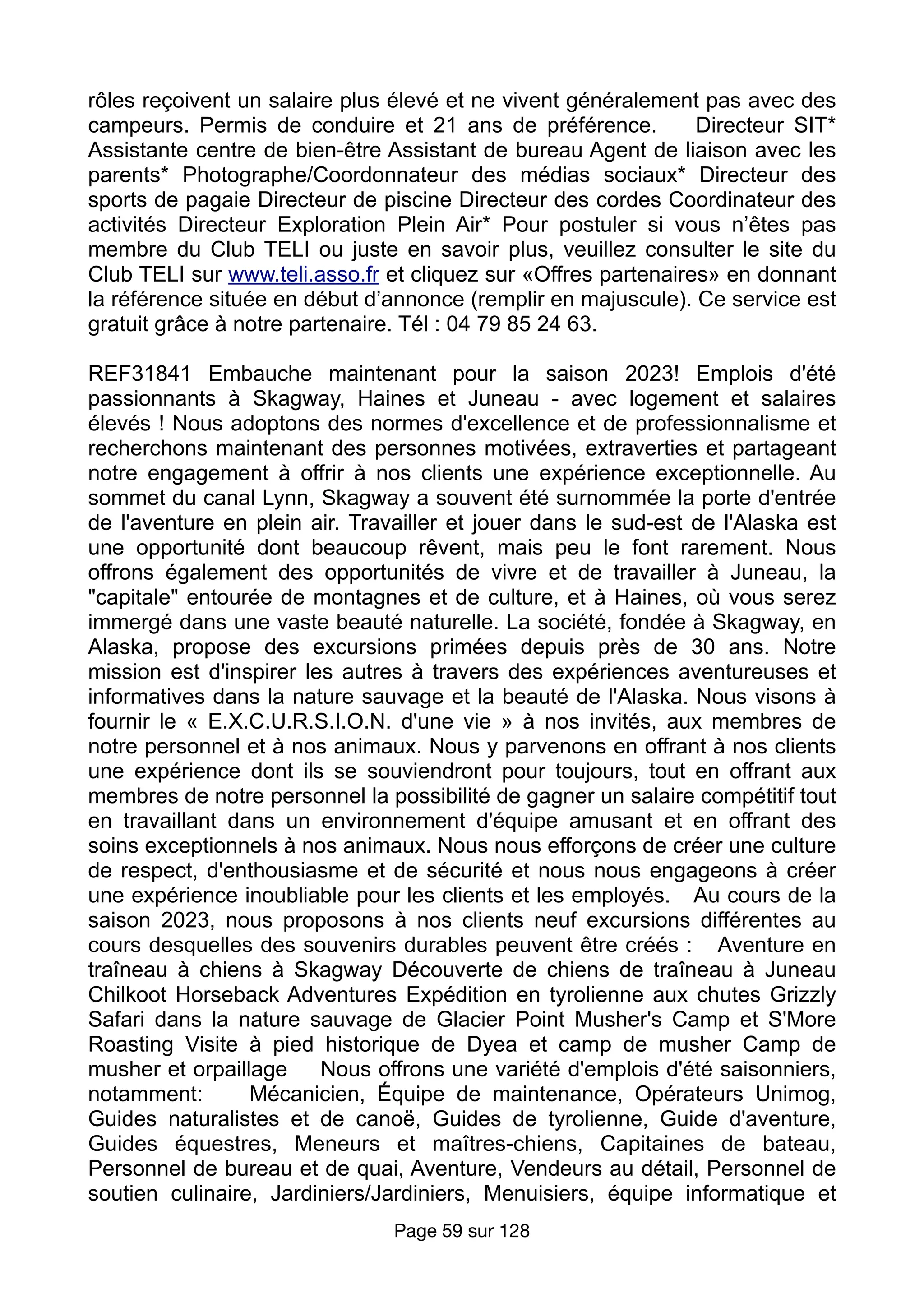rôles reçoivent un salaire plus élevé et ne vivent généralement pas avec des
campeurs. Permis de conduire et 21 ans de préférence. Directeur SIT*
Assistante centre de bien-être Assistant de bureau Agent de liaison avec les
parents* Photographe/Coordonnateur des médias sociaux* Directeur des
sports de pagaie Directeur de piscine Directeur des cordes Coordinateur des
activités Directeur Exploration Plein Air* Pour postuler si vous n’êtes pas
membre du Club TELI ou juste en savoir plus, veuillez consulter le site du
Club TELI sur www.teli.asso.fr et cliquez sur «Offres partenaires» en donnant
la référence située en début d’annonce (remplir en majuscule). Ce service est
gratuit grâce à notre partenaire. Tél : 04 79 85 24 63.
REF31841 Embauche maintenant pour la saison 2023! Emplois d'été
passionnants à Skagway, Haines et Juneau - avec logement et salaires
élevés ! Nous adoptons des normes d'excellence et de professionnalisme et
recherchons maintenant des personnes motivées, extraverties et partageant
notre engagement à offrir à nos clients une expérience exceptionnelle. Au
sommet du canal Lynn, Skagway a souvent été surnommée la porte d'entrée
de l'aventure en plein air. Travailler et jouer dans le sud-est de l'Alaska est
une opportunité dont beaucoup rêvent, mais peu le font rarement. Nous
offrons également des opportunités de vivre et de travailler à Juneau, la
"capitale" entourée de montagnes et de culture, et à Haines, où vous serez
immergé dans une vaste beauté naturelle. La société, fondée à Skagway, en
Alaska, propose des excursions primées depuis près de 30 ans. Notre
mission est d'inspirer les autres à travers des expériences aventureuses et
informatives dans la nature sauvage et la beauté de l'Alaska. Nous visons à
fournir le « E.X.C.U.R.S.I.O.N. d'une vie » à nos invités, aux membres de
notre personnel et à nos animaux. Nous y parvenons en offrant à nos clients
une expérience dont ils se souviendront pour toujours, tout en offrant aux
membres de notre personnel la possibilité de gagner un salaire compétitif tout
en travaillant dans un environnement d'équipe amusant et en offrant des
soins exceptionnels à nos animaux. Nous nous efforçons de créer une culture
de respect, d'enthousiasme et de sécurité et nous nous engageons à créer
une expérience inoubliable pour les clients et les employés. Au cours de la
saison 2023, nous proposons à nos clients neuf excursions différentes au
cours desquelles des souvenirs durables peuvent être créés : Aventure en
traîneau à chiens à Skagway Découverte de chiens de traîneau à Juneau
Chilkoot Horseback Adventures Expédition en tyrolienne aux chutes Grizzly
Safari dans la nature sauvage de Glacier Point Musher's Camp et S'More
Roasting Visite à pied historique de Dyea et camp de musher Camp de
musher et orpaillage Nous offrons une variété d'emplois d'été saisonniers,
notamment: Mécanicien, Équipe de maintenance, Opérateurs Unimog,
Guides naturalistes et de canoë, Guides de tyrolienne, Guide d'aventure,
Guides équestres, Meneurs et maîtres-chiens, Capitaines de bateau,
Personnel de bureau et de quai, Aventure, Vendeurs au détail, Personnel de
soutien culinaire, Jardiniers/Jardiniers, Menuisiers, équipe informatique et
Page sur
59 128
 