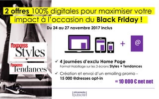 2 offres 100% digitales pour maximiser votre
impact à l’occasion du Black Friday !
 4 journées d’exclu Home Page
Format Habillage sur les 3 écrans Styles + Tendances
= 10 000 € net net
+ @
 Création et envoi d’un emailing promo -
15 000 @dresses opt-in
Du 24 au 27 novembre 2017 inclus
 