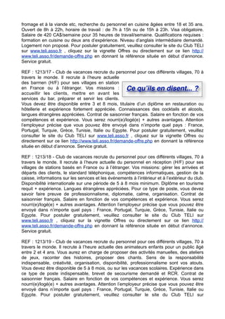 fromage et à la viande etc, recherche du personnel en cuisine âgées entre 18 et 35 ans.
Ouvert de 8h à 22h, horaire de travail : de 7h à 15h ou de 15h à 23h. Visa obligatoire.
Salaire de 420 CA$/semaine pour 35 heures de travail/semaine. Qualifications requises :
formation en cuisine ou deux ans d’expérience. Niveau d’anglais intermédiaire demandé.
Logement non proposé. Pour postuler gratuitement, veuillez consulter le site du Club TELI
sur www.teli.asso.fr , cliquez sur la vignette Offres ou directement sur ce lien http://
www.teli.asso.fr/demande-offre.php en donnant la référence située en début d’annonce.
Service gratuit.
REF : 1213/17 - Club de vacances recrute du personnel pour ces différents villages, 70 à
travers le monde. Il recrute à l’heure actuelle
des barmen (H/F) pour ses villages en station
en France ou à l’étranger. Vos missions :
Ce quʼils en disent... ?
accueillir les clients, mettre en avant les
services du bar, préparer et servir les clients.
Vous devez être disponible entre 3 et 8 mois, titulaire d’un diplôme en restauration ou
hôtellerie et expérience fortement appréciée. Connaissances des cocktails et alcools,
langues étrangères appréciées. Contrat de saisonnier français. Salaire en fonction de vos
compétences et expérience. Vous serez nourri(e)/logé(e) + autres avantages. Attention
l’employeur précise que vous pouvez être envoyé dans n’importe quel pays : France,
Portugal, Turquie, Grèce, Tunisie, Italie ou Egypte. Pour postuler gratuitement, veuillez
consulter le site du Club TELI sur www.teli.asso.fr , cliquez sur la vignette Offres ou
directement sur ce lien http://www.teli.asso.fr/demande-offre.php en donnant la référence
située en début d’annonce. Service gratuit.
REF : 1213/18 - Club de vacances recrute du personnel pour ces différents villages, 70 à
travers le monde. Il recrute à l’heure actuelle du personnel en réception (H/F) pour ses
villages de stations basés en France ou à l’étranger. Vos missions: gérer les arrivées et
départs des clients, le standard téléphonique, compétences informatiques, gestion de la
caisse, informations sur les services et les événements à l’intérieur et à l’extérieur du club.
Disponibilité internationale sur une période de 5 à 8 mois minimum. Diplôme en tourisme
requit + expérience. Langues étrangères appréciées. Pour ce type de poste, vous devez
savoir faire preuve de professionnalisme, diplomatie, calme, organisation. Contrat de
saisonnier français. Salaire en fonction de vos compétences et expérience. Vous serez
nourri(e)/logé(e) + autres avantages. Attention l’employeur précise que vous pouvez être
envoyé dans n’importe quel pays : France, Portugal, Turquie, Grèce, Tunisie, Italie ou
Egypte. Pour postuler gratuitement, veuillez consulter le site du Club TELI sur
www.teli.asso.fr , cliquez sur la vignette Offres ou directement sur ce lien http://
www.teli.asso.fr/demande-offre.php en donnant la référence située en début d’annonce.
Service gratuit.
REF : 1213/19 - Club de vacances recrute du personnel pour ces différents villages, 70 à
travers le monde. Il recrute à l’heure actuelle des animateurs enfants pour un public âgé
entre 2 et 4 ans. Vous aurez en charge de proposer des activités manuelles, des ateliers
de jeux, raconter des histoires, proposer des chants. Sens de la responsabilité
indispensable, créativité, organisation, disponibilité, professionnalisme sont vos atouts.
Vous devez être disponible de 5 à 8 mois, ou sur les vacances scolaires. Expérience dans
ce type de poste indispensable, brevet de secourisme demandé et RCR. Contrat de
saisonnier français. Salaire en fonction de vos compétences et expérience. Vous serez
nourri(e)/logé(e) + autres avantages. Attention l’employeur précise que vous pouvez être
envoyé dans n’importe quel pays : France, Portugal, Turquie, Grèce, Tunisie, Italie ou
Egypte. Pour postuler gratuitement, veuillez consulter le site du Club TELI sur

 