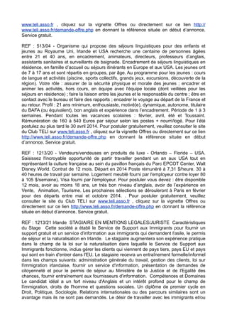 www.teli.asso.fr , cliquez sur la vignette Offres ou directement sur ce lien http://
www.teli.asso.fr/demande-offre.php en donnant la référence située en début d’annonce.
Service gratuit.
REF : 513/04 - Organisme qui propose des séjours linguistiques pour des enfants et
jeunes au Royaume Uni, Irlande et USA recherche une centaine de personnes âgées
entre 21 et 40 ans, en encadrement, animateurs, directeurs, professeurs d’anglais,
assistants sanitaires et surveillants de baignade. Encadrement de séjours linguistiques en
résidence, en famille d’accueil ou séjours itinérants en Europe et aux USA. Les jeunes ont
de 7 à 17 ans et sont répartis en groupes, par âge. Au programme pour les jeunes : cours
de langue et activités (piscine, sports collectifs, grands jeux, excursions, découverte de la
région). Votre rôle : assurer de la sécurité physique et morale des jeunes ; encadrer et
animer les activités, hors cours, en équipe avec l'équipe locale (dont veillées pour les
séjours en résidence) ; faire la liaison entre les jeunes et le responsable du centre ; être en
contact avec le bureau et faire des rapports ; encadrer le voyage au départ de la France et
au retour. Profil : 21 ans minimum, enthousiaste, motivé(e), dynamique, autonome, titulaire
du BAFA (ou équivalent), bon anglais et expérience dans l’encadrement. Période de 1 à 3
semaines. Pendant toutes les vacances scolaires : février, avril, été et Toussaint.
Rémunération de 160 à 540 Euros par séjour selon les postes + nourri/logé. Pour l’été
postulez au plus tard le 30 avril 2014. Pour postuler gratuitement, veuillez consulter le site
du Club TELI sur www.teli.asso.fr , cliquez sur la vignette Offres ou directement sur ce lien
http://www.teli.asso.fr/demande-offre.php en donnant la référence située en début
d’annonce. Service gratuit.
REF : 1213/20 - Vendeurs/vendeuses en produits de luxe - Orlando – Floride – USA.
Saisissez l'incroyable opportunité de partir travailler pendant un an aux USA tout en
représentant la culture française au sein du pavillon français du Parc EPCOT Center, Walt
Disney World. Contrat de 12 mois. Départ en 2014 Poste rémunéré à 7,31 $/heure. 30 à
40 heures de travail par semaine. Logement meublé fourni par l'employeur contre loyer 80
à 105 $/semaine). Visa fourni par l'employeur. Pour postuler vous devez : être disponible
12 mois, avoir au moins 18 ans, un très bon niveau d’anglais, avoir de l’expérience en
Vente, Animation, Tourisme. Les prochaines sélections se dérouleront à Paris en février
pour des départs entre mai et octobre 2014. . Pour postuler gratuitement, veuillez
consulter le site du Club TELI sur www.teli.asso.fr , cliquez sur la vignette Offres ou
directement sur ce lien http://www.teli.asso.fr/demande-offre.php en donnant la référence
située en début d’annonce. Service gratuit.
REF : 1213/21 Irlande STAGIAIRE EN MENTIONS LEGALES/JURISTE Caractéristiques
du Stage Cette société a établi le Service de Support aux Immigrants pour fournir un
support gratuit et un service d'information aux immigrants qui demandent l'asile, le permis
de séjour et la naturalisation en Irlande. Le stagiaire augmentera son expérience pratique
dans le champ de la loi sur la naturalisation dans laquelle le Service de Support aux
Immigrants fonctionne, inclus gérer les clients qui viennent de pays tiers, pays EU et pays
qui sont en train d'entrer dans l'EU. Le stagiaire recevra un entraînement formelle/informel
dans les champs suivants: administration générale du travail, gestion des clients, loi sur
l'immigration irlandaise, fournir un service d'information, présentation de demandes de
citoyenneté et pour le permis de séjour au Ministère de la Justice et de l'Egalité des
chances, fournir entraînement aux fournisseurs d'information. Compétences et Domaines
Le candidat idéal a un fort niveau d'Anglais et un intérêt profond pour le champ de
l'immigration, droits de l'homme et questions sociales. Un diplôme de premier cycle en
Droit, Politique, Sociologie, Relations internationales ou des parcours similaires sont un
avantage mais ils ne sont pas demandés. Le désir de travailler avec les immigrants et/ou

 
