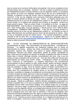 dans le champ de la fourniture d'information est essentiel. Une bonne compétence d'une
seconde langue sera un avantage. Paiement Ceci est un stage. Le paiement est fourni
par l'établissement scolaire, bourses d'études ou par les stagiaires mêmes. La compagnie
peut décider de fournir aux stagiaires quelques bonus liés aux leur performances et
résultats. Le logement ne sera pas fournie, mais la compagnie peut vous aider dans la
recherche. Il faut que les stagiaires aient ressources financières adéquates pour leur
séjour en Ireland pendant la période du stage. Accord Le stagiaire devrait fournir un
exemple d'accord de la part de son établissement scolaire ou de l'autorité qui paie la
bourse d'étude. Si un stagiaire fait demande par lui-même, la compagnie enverra son
propre accord à signer. Type de contrat: Durée: 3, 6 (préféré) ou 9 mois. Le stage est
NON REMUNERE. Date de clôture: 30 Décembre 2013 Date de Début: Janvier/Février
2014 Type: à temps plein Jours par semaine: 5 Heures par jour: 6,5-7 Date de début:
Immédiatement COMMENT FAIRE DEMANDE: Il faut que les candidats envoient un
exemple d'accord de la part de leur établissement scolaire ou de l'autorité qui paie le
stage. Alternativement, les candidats peuvent choisir de faire demande ils mêmes. Dans
ce cas, la compagnie fournira son propre accord. Pour postuler gratuitement, veuillez
consulter le site du Club TELI sur www.teli.asso.fr , cliquez sur la vignette Offres ou
directement sur ce lien http://www.teli.asso.fr/demande-offre.php en donnant la référence
située en début d’annonce. Service gratuit.
REF : 1213/22 STAGIAIRE EN ADMINISTRATEUR DE BUREAU/SECRÉTAIRE
Caractéristiques du Stage Titre: Administrateur de bureau/Secrétaire. Compétences et
Domaines
Le stagiaire augmentera son expérience pratique dans le champ de
l'administration de bureau, gestion des ordres, coordination d'équipes de traducteurs/
interprètes, gestions des requêtes des clients et appels téléphoniques, ventes
télématiques, traduction des textes, interprétation, gestion de projets, comptabilité de
base, travail avec les systèmes de mémoire de langues, localisation des sites et d'autres
tâches liées à Internet: affichage d'articles, renouvellement des liens, mise à jour de
contenu en ligne, publication des annonces etc. Ceci peut être utilisé pour travaux dans
l'administration de bureau dans l'avenir, ventes, management, emplois de marketing
direct, traduction et interprétation. Le stagiaire augmentera ses compétences
communicatives et dans la gestion du staff, ventes directes, gestion de tâches urgentes,
présentation. La compagnie fournira l'entraînement suivant: usage du software office,
outils de publication en ligne, tenue de dossiers; écriture de lettres commerciales et emails. Le stagiaire travaillera avec les clients d'affaires et clients publics qui peuvent
parfois avoir une connaissance de l'Anglais pauvre ou de base. Convivialité, automotivation, propriétés du langage et compétences communicatives sont essentielles pour
rencontrer et saluer les clients, gérer les e-mails et les appels. Connaissance des outils de
navigation standard de l'ordinateur, des programmes comme Internet browser et Microsoft
Office et une vitesse moyenne de dactylographie sont un avantage. Cours d'informatique
précédentes seront un avantage mais ils ne sont pas essentiels. Une formation interne
sera assurée. Détails de qualifications Diplôme d'études secondaires ou équivalent ou
étudiant souhaitant faire un an sous le programme de stage ERASMUS Placement. Les
candidates doivent parler couramment l'anglais. Une seconde langue est un avantage.
Paiement Ceci est un stage. Le paiement est fourni par l'établissement scolaire, bourses
d'études ou par les stagiaires mêmes. La compagnie peut décider de fournir aux stagiaires
quelques bonus liés aux leur performances et résultats. Le logement ne sera pas fourni,
mais la compagnie peut vous aider dans la recherche. Il faut que les stagiaires aient
ressources financières adéquates pour leur séjour en Ireland pendant la période du stage.
Accord Le stagiaire devrait fournir un exemple d'accord de la part de son établissement
scolaire ou de l'autorité qui paie la bourse d'étude. Si un stagiaire fait demande par luimême, la compagnie enverra son propre accord à signer. Type de contrat: Durée: 3, 6

 