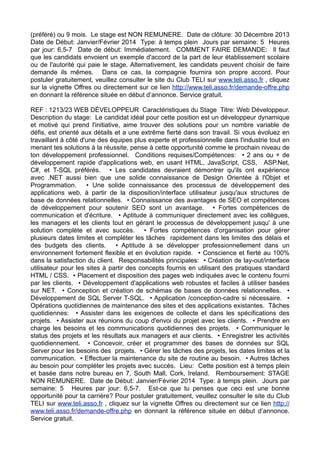 (préféré) ou 9 mois. Le stage est NON REMUNERE. Date de clôture: 30 Décembre 2013
Date de Début: Janvier/Février 2014 Type: à temps plein Jours par semaine: 5 Heures
par jour: 6,5-7 Date de début: Immédiatement. COMMENT FAIRE DEMANDE: Il faut
que les candidats envoient un exemple d'accord de la part de leur établissement scolaire
ou de l'autorité qui paie le stage. Alternativement, les candidats peuvent choisir de faire
demande ils mêmes. Dans ce cas, la compagnie fournira son propre accord. Pour
postuler gratuitement, veuillez consulter le site du Club TELI sur www.teli.asso.fr , cliquez
sur la vignette Offres ou directement sur ce lien http://www.teli.asso.fr/demande-offre.php
en donnant la référence située en début d’annonce. Service gratuit.
REF : 1213/23 WEB DÉVELOPPEUR Caractéristiques du Stage Titre: Web Développeur.
Description du stage: Le candidat idéal pour cette position est un développeur dynamique
et motivé qui prend l'initiative, aime trouver des solutions pour un nombre variable de
défis, est orienté aux détails et a une extrême fierté dans son travail. Si vous évoluez en
travaillant à côté d'une des équipes plus experte et professionnelle dans l'industrie tout en
menant tes solutions à la réussite, pense à cette opportunité comme le prochain niveau de
ton développement professionnel. Conditions requises/Compétences: • 2 ans ou + de
développement rapide d'applications web, en usant HTML, JavaScript, CSS, ASP.Net,
C#, et T-SQL préférés. • Les candidates devraient démontrer qu'ils ont expérience
avec .NET aussi bien que une solide connaissance de Design Orientée à l'Objet et
Programmation.
• Une solide connaissance des processus de développement des
applications web, à partir de la disposition/interface utilisateur jusqu'aux structures de
base de données relationnelles. • Connaissance des avantages de SEO et compétences
de développement pour soutenir SEO sont un avantage. • Fortes compétences de
communication et d'écriture. • Aptitude à communiquer directement avec les collègues,
les managers et les clients tout en gérant le processus de développement jusqu' à une
solution complète et avec succès. • Fortes compétences d'organisation pour gérer
plusieurs dates limites et compléter les tâches rapidement dans les limites des délais et
des budgets des clients.
• Aptitude à se développer professionnellement dans un
environnement fortement flexible et en évolution rapide. • Conscience et fierté au 100%
dans la satisfaction du client. Responsabilités principales: • Création de lay-out/interface
utilisateur pour les sites à partir des concepts fournis en utilisant des pratiques standard
HTML / CSS. • Placement et disposition des pages web indiquées avec le contenu fourni
par les clients. • Développement d'applications web robustes et faciles à utiliser basées
sur NET. • Conception et création de schémas de bases de données relationnelles. •
Développement de SQL Server T-SQL. • Application /conception-cadre si nécessaire. •
Opérations quotidiennes de maintenance des sites et des applications existantes. Tâches
quotidiennes: • Assister dans les exigences de collecte et dans les spécifications des
projets. • Assister aux réunions du coup d'envoi du projet avec les clients. • Prendre en
charge les besoins et les communications quotidiennes des projets. • Communiquer le
status des projets et les résultats aux managers et aux clients. • Enregistrer les activités
quotidiennement. • Concevoir, créer et programmer des bases de données sur SQL
Server pour les besoins des projets. • Gérer les tâches des projets, les dates limites et la
communication. • Effectuer la maintenance du site de routine au besoin. • Autres tâches
au besoin pour compléter les projets avec succès. Lieu: Cette position est à temps plein
et basée dans notre bureau en 7, South Mall, Cork, Ireland. Remboursement: STAGE
NON REMUNERE. Date de Début: Janvier/Février 2014 Type: à temps plein. Jours par
semaine: 5 Heures par jour: 6,5-7. Est-ce que tu penses que ceci est une bonne
opportunité pour ta carrière? Pour postuler gratuitement, veuillez consulter le site du Club
TELI sur www.teli.asso.fr , cliquez sur la vignette Offres ou directement sur ce lien http://
www.teli.asso.fr/demande-offre.php en donnant la référence située en début d’annonce.
Service gratuit.

 