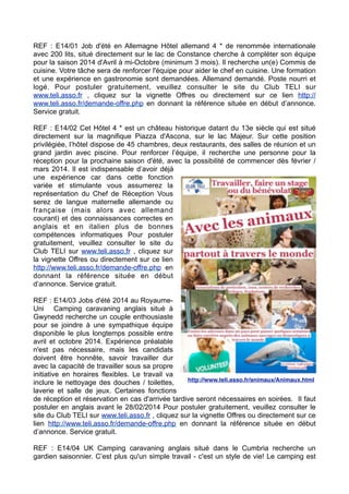 REF : E14/01 Job d'été en Allemagne Hôtel allemand 4 * de renommée internationale
avec 200 lits, situé directement sur le lac de Constance cherche à compléter son équipe
pour la saison 2014 d'Avril à mi-Octobre (minimum 3 mois). Il recherche un(e) Commis de
cuisine. Votre tâche sera de renforcer l'équipe pour aider le chef en cuisine. Une formation
et une expérience en gastronomie sont demandées. Allemand demandé. Poste nourri et
logé. Pour postuler gratuitement, veuillez consulter le site du Club TELI sur
www.teli.asso.fr , cliquez sur la vignette Offres ou directement sur ce lien http://
www.teli.asso.fr/demande-offre.php en donnant la référence située en début d’annonce.
Service gratuit.
REF : E14/02 Cet Hôtel 4 * est un château historique datant du 13e siècle qui est situé
directement sur la magnifique Piazza d'Ascona, sur le lac Majeur. Sur cette position
privilégiée, l’hôtel dispose de 45 chambres, deux restaurants, des salles de réunion et un
grand jardin avec piscine. Pour renforcer l’équipe, il recherche une personne pour la
réception pour la prochaine saison d'été, avec la possibilité de commencer dès février /
mars 2014. Il est indispensable d’avoir déjà
une expérience car dans cette fonction
variée et stimulante vous assumerez la
représentation du Chef de Réception Vous
serez de langue maternelle allemande ou
française (mais alors avec allemand
courant) et des connaissances correctes en
anglais et en italien plus de bonnes
compétences informatiques Pour postuler
gratuitement, veuillez consulter le site du
Club TELI sur www.teli.asso.fr , cliquez sur
la vignette Offres ou directement sur ce lien
http://www.teli.asso.fr/demande-offre.php en
donnant la référence située en début
d’annonce. Service gratuit.
REF : E14/03 Jobs d'été 2014 au RoyaumeUni Camping caravaning anglais situé à
Gwynedd recherche un couple enthousiaste
pour se joindre à une sympathique équipe
disponible le plus longtemps possible entre
avril et octobre 2014. Expérience préalable
n'est pas nécessaire, mais les candidats
doivent être honnête, savoir travailler dur
avec la capacité de travailler sous sa propre
initiative en horaires flexibles. Le travail va
http://www.teli.asso.fr/animaux/Animaux.html
inclure le nettoyage des douches / toilettes,
laverie et salle de jeux. Certaines fonctions
de réception et réservation en cas d'arrivée tardive seront nécessaires en soirées. Il faut
postuler en anglais avant le 28/02/2014 Pour postuler gratuitement, veuillez consulter le
site du Club TELI sur www.teli.asso.fr , cliquez sur la vignette Offres ou directement sur ce
lien http://www.teli.asso.fr/demande-offre.php en donnant la référence située en début
d’annonce. Service gratuit.
REF : E14/04 UK Camping caravaning anglais situé dans le Cumbria recherche un
gardien saisonnier. C’est plus qu'un simple travail - c'est un style de vie! Le camping est

 
