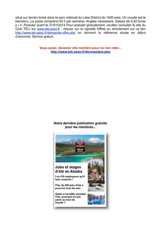 situé sur terrain boisé dans le parc national du Lake District de 1400 ares. Un couple est le
bienvenu. Le poste comprend 40 h par semaine. Anglais nécessaire. Salaire de 6,40 livres
p / h. Postuler avant le 31/01/2014 Pour postuler gratuitement, veuillez consulter le site du
Club TELI sur www.teli.asso.fr , cliquez sur la vignette Offres ou directement sur ce lien
http://www.teli.asso.fr/demande-offre.php en donnant la référence située en début
d’annonce. Service gratuit.
Vous aussi, devenez vite membre pour ne rien rater...
http://www.teli.asso.fr/devmembre.php

Notre dernière publication gratuite
pour les membres...

 