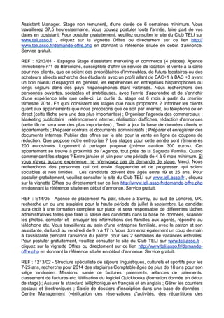 Assistant Manager. Stage non rémunéré, d’une durée de 6 semaines minimum. Vous
travaillerez 37,5 heures/semaine. Vous pouvez postuler toute l'année, faire part de vos
dates en postulant. Pour postuler gratuitement, veuillez consulter le site du Club TELI sur
www.teli.asso.fr , cliquez sur la vignette Offres ou directement sur ce lien http://
www.teli.asso.fr/demande-offre.php en donnant la référence située en début d’annonce.
Service gratuit.
REF : 1213/01 - Espagne Stage d’assistant marketing et commerce (4 places). Agence
Immobilière n°1 de Barcelone, susceptible d'offrir un service de location et vente à la carte
pour nos clients, que ce soient des propriétaires d'immeubles, de futurs locataires ou des
acheteurs sélects recherche des étudiants avec un profil allant de BAC+1 à BAC +3 ayant
un bon niveau d’espagnol en général, les expériences en entreprises hispanophones ou
longs séjours dans des pays hispanophones étant valorisés. Nous recherchons des
personnes ouvertes, sociables et ambitieuses, avec l’envie d’apprendre et de s’enrichir
d’une expérience telle que celle-ci. La durée du stage est 6 mois à partir du premier
trimestre 2014. En quoi consistent les stages que nous proposons ? Informer les clients
quant aux appartements que nous proposons que ce soit par internet, au téléphone ou en
direct (cette tâche sera une des plus importantes) ; Organiser l’agenda des commerciaux ;
Marketing publicitaire : référencement internet, réalisation d'affiches, rédaction d'annonces
(cette tâche sera une des plus importantes) ; Tenir à jour la base de données clients et
appartements ; Préparer contrats et documents administratifs ; Préparer et enregistrer des
documents internes; Publier des offres sur le site pour la vente en ligne de coupons de
réduction. Que propose notre entreprise ? Les stages pour cette année sont rémunérés
200 euros/mois. Logement à partager proposé (prévoir caution 300 euros). Cet
appartement se trouve à proximité de l'Agence, tout près de la Sagrada Familia. Quand
commencent les stages ? Entre janvier et juin pour une période de 4 à 6 mois minimum. Si
vous n'avez aucune expérience, ne m'envoyez pas de demande de stage. Merci. Nous
recherchons des personnes qui ont envie d'apprendre et de progresser, qui soient
sociables et non timides. Les candidats doivent être âgés entre 19 et 25 ans. Pour
postuler gratuitement, veuillez consulter le site du Club TELI sur www.teli.asso.fr , cliquez
sur la vignette Offres ou directement sur ce lien http://www.teli.asso.fr/demande-offre.php
en donnant la référence située en début d’annonce. Service gratuit.
REF : E14/05 - Agence de placement Au pair, située à Surrey, au sud de Londres, UK,
recherche un ou une stagiaire pour la haute période de juillet à septembre. Le candidat
aura droit à une formation complète sur place et sera responsable de différentes tâches
administratives telles que faire la saisie des candidats dans la base de données, scanner
les photos, compiler et envoyer les informations des familles aux agents, répondre au
téléphone etc. Vous travaillerez au sein d'une entreprise familiale, avec le patron et son
assistante, du lundi au vendredi de 9 h à 17 h. Vous donnerez également un coup de main
à l'assistante pendant l'absence du patron pour ses 2 semaines de vacances estivales.
Pour postuler gratuitement, veuillez consulter le site du Club TELI sur www.teli.asso.fr ,
cliquez sur la vignette Offres ou directement sur ce lien http://www.teli.asso.fr/demandeoffre.php en donnant la référence située en début d’annonce. Service gratuit.
REF : 1213/02 - Structure spécialiste de séjours linguistiques, culturels et sportifs pour les
7-25 ans, recherche pour 2014 des stagiaires Comptable âgés de plus de 18 ans pour son
siège londonien. Missions: saisie de factures, paiements, relances de paiements,
classement de factures etc. Utilisation du logiciel Quickbooks (formation donnée en début
de stage) ; Assurer le standard téléphonique en français et en anglais ; Gérer les courriers
postaux et électroniques ; Saisie de dossiers d'inscription dans une base de données ;
Centre Management (vérification des réservations d'activités, des répartitions des

 