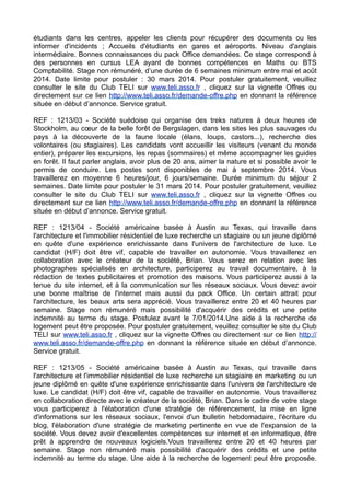 étudiants dans les centres, appeler les clients pour récupérer des documents ou les
informer d'incidents ; Accueils d'étudiants en gares et aéroports. Niveau d'anglais
intermédiaire. Bonnes connaissances du pack Office demandées. Ce stage correspond à
des personnes en cursus LEA ayant de bonnes compétences en Maths ou BTS
Comptabilité. Stage non rémunéré, d’une durée de 6 semaines minimum entre mai et août
2014. Date limite pour postuler : 30 mars 2014. Pour postuler gratuitement, veuillez
consulter le site du Club TELI sur www.teli.asso.fr , cliquez sur la vignette Offres ou
directement sur ce lien http://www.teli.asso.fr/demande-offre.php en donnant la référence
située en début d’annonce. Service gratuit.
REF : 1213/03 - Société suédoise qui organise des treks natures à deux heures de
Stockholm, au cœur de la belle forêt de Bergslagen, dans les sites les plus sauvages du
pays à la découverte de la faune locale (élans, loups, castors...), recherche des
volontaires (ou stagiaires). Les candidats vont accueillir les visiteurs (venant du monde
entier), préparer les excursions, les repas (sommaires) et même accompagner les guides
en forêt. Il faut parler anglais, avoir plus de 20 ans, aimer la nature et si possible avoir le
permis de conduire. Les postes sont disponibles de mai à septembre 2014. Vous
travaillerez en moyenne 6 heures/jour, 6 jours/semaine. Durée minimum du séjour 2
semaines. Date limite pour postuler le 31 mars 2014. Pour postuler gratuitement, veuillez
consulter le site du Club TELI sur www.teli.asso.fr , cliquez sur la vignette Offres ou
directement sur ce lien http://www.teli.asso.fr/demande-offre.php en donnant la référence
située en début d’annonce. Service gratuit.
REF : 1213/04 - Société américaine basée à Austin au Texas, qui travaille dans
l'architecture et l'immobilier résidentiel de luxe recherche un stagiaire ou un jeune diplômé
en quête d'une expérience enrichissante dans l'univers de l'architecture de luxe. Le
candidat (H/F) doit être vif, capable de travailler en autonomie. Vous travaillerez en
collaboration avec le créateur de la société, Brian. Vous serez en relation avec les
photographes spécialisés en architecture, participerez au travail documentaire, à la
rédaction de textes publicitaires et promotion des maisons. Vous participerez aussi à la
tenue du site internet, et à la communication sur les réseaux sociaux. Vous devez avoir
une bonne maîtrise de l'internet mais aussi du pack Office. Un certain attrait pour
l'architecture, les beaux arts sera apprécié. Vous travaillerez entre 20 et 40 heures par
semaine. Stage non rémunéré mais possibilité d'acquérir des crédits et une petite
indemnité au terme du stage. Postulez avant le 7/01/2014.Une aide à la recherche de
logement peut être proposée. Pour postuler gratuitement, veuillez consulter le site du Club
TELI sur www.teli.asso.fr , cliquez sur la vignette Offres ou directement sur ce lien http://
www.teli.asso.fr/demande-offre.php en donnant la référence située en début d’annonce.
Service gratuit.
REF : 1213/05 - Société américaine basée à Austin au Texas, qui travaille dans
l'architecture et l'immobilier résidentiel de luxe recherche un stagiaire en marketing ou un
jeune diplômé en quête d'une expérience enrichissante dans l'univers de l'architecture de
luxe. Le candidat (H/F) doit être vif, capable de travailler en autonomie. Vous travaillerez
en collaboration directe avec le créateur de la société, Brian. Dans le cadre de votre stage
vous participerez à l'élaboration d'une stratégie de référencement, la mise en ligne
d'informations sur les réseaux sociaux, l'envoi d'un bulletin hebdomadaire, l'écriture du
blog, l'élaboration d'une stratégie de marketing pertinente en vue de l'expansion de la
société. Vous devez avoir d'excellentes compétences sur internet et en informatique, être
prêt à apprendre de nouveaux logiciels.Vous travaillerez entre 20 et 40 heures par
semaine. Stage non rémunéré mais possibilité d'acquérir des crédits et une petite
indemnité au terme du stage. Une aide à la recherche de logement peut être proposée.

 