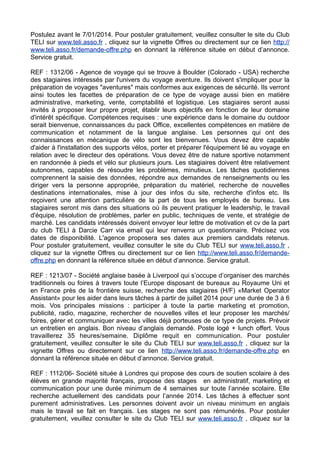 Postulez avant le 7/01/2014. Pour postuler gratuitement, veuillez consulter le site du Club
TELI sur www.teli.asso.fr , cliquez sur la vignette Offres ou directement sur ce lien http://
www.teli.asso.fr/demande-offre.php en donnant la référence située en début d’annonce.
Service gratuit.
REF : 1312/06 - Agence de voyage qui se trouve à Boulder (Colorado - USA) recherche
des stagiaires intéressés par l'univers du voyage aventure. Ils doivent s'impliquer pour la
préparation de voyages "aventures" mais conformes aux exigences de sécurité. Ils verront
ainsi toutes les facettes de préparation de ce type de voyage aussi bien en matière
administrative, marketing, vente, comptabilité et logistique. Les stagiaires seront aussi
invités à proposer leur propre projet, établir leurs objectifs en fonction de leur domaine
d'intérêt spécifique. Compétences requises : une expérience dans le domaine du outdoor
serait bienvenue, connaissances du pack Office, excellentes compétences en matière de
communication et notamment de la langue anglaise. Les personnes qui ont des
connaissances en mécanique de vélo sont les bienvenues. Vous devez être capable
d'aider à l'installation des supports vélos, porter et préparer l'équipement lié au voyage en
relation avec le directeur des opérations. Vous devez être de nature sportive notamment
en randonnée à pieds et vélo sur plusieurs jours. Les stagiaires doivent être relativement
autonomes, capables de résoudre les problèmes, minutieux. Les tâches quotidiennes
comprennent la saisie des données, répondre aux demandes de renseignements ou les
diriger vers la personne appropriée, préparation du matériel, recherche de nouvelles
destinations internationales, mise à jour des infos du site, recherche d'infos etc. Ils
reçoivent une attention particulière de la part de tous les employés de bureau. Les
stagiaires seront mis dans des situations où ils peuvent pratiquer le leadership, le travail
d'équipe, résolution de problèmes, parler en public, techniques de vente, et stratégie de
marché. Les candidats intéressés doivent envoyer leur lettre de motivation et cv de la part
du club TELI à Darcie Carr via email qui leur renverra un questionnaire. Précisez vos
dates de disponibilité. L'agence proposera ses dates aux premiers candidats retenus.
Pour postuler gratuitement, veuillez consulter le site du Club TELI sur www.teli.asso.fr ,
cliquez sur la vignette Offres ou directement sur ce lien http://www.teli.asso.fr/demandeoffre.php en donnant la référence située en début d’annonce. Service gratuit.
REF : 1213/07 - Société anglaise basée à Liverpool qui s’occupe d’organiser des marchés
traditionnels ou foires à travers toute l’Europe disposant de bureaux au Royaume Uni et
en France près de la frontière suisse, recherche des stagiaires (H/F) «Market Operator
Assistant» pour les aider dans leurs tâches à partir de juillet 2014 pour une durée de 3 à 6
mois. Vos principales missions : participer à toute la partie marketing et promotion,
publicité, radio, magazine, rechercher de nouvelles villes et leur proposer les marchés/
foires, gérer et communiquer avec les villes déjà porteuses de ce type de projets. Prévoir
un entretien en anglais. Bon niveau d’anglais demandé. Poste logé + lunch offert. Vous
travaillerez 35 heures/semaine. Diplôme requit en communication. Pour postuler
gratuitement, veuillez consulter le site du Club TELI sur www.teli.asso.fr , cliquez sur la
vignette Offres ou directement sur ce lien http://www.teli.asso.fr/demande-offre.php en
donnant la référence située en début d’annonce. Service gratuit.
REF : 1112/06- Société située à Londres qui propose des cours de soutien scolaire à des
élèves en grande majorité français, propose des stages en administratif, marketing et
communication pour une durée minimum de 4 semaines sur toute l’année scolaire. Elle
recherche actuellement des candidats pour l’année 2014. Les tâches à effectuer sont
purement administratives. Les personnes doivent avoir un niveau minimum en anglais
mais le travail se fait en français. Les stages ne sont pas rémunérés. Pour postuler
gratuitement, veuillez consulter le site du Club TELI sur www.teli.asso.fr , cliquez sur la

 