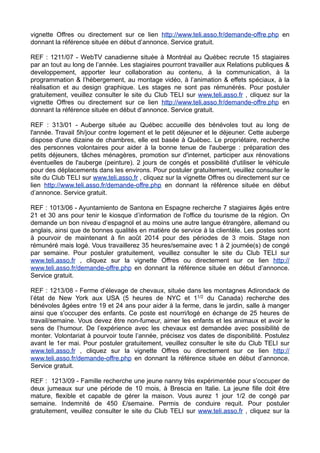 vignette Offres ou directement sur ce lien http://www.teli.asso.fr/demande-offre.php en
donnant la référence située en début d’annonce. Service gratuit.
REF : 1211/07 - WebTV canadienne située à Montréal au Québec recrute 15 stagiaires
par an tout au long de l’année. Les stagiaires pourront travailler aux Relations publiques &
developpement, apporter leur collaboration au contenu, à la communication, à la
programmation & l’hébergement, au montage vidéo, à l’animation & effets spéciaux, à la
réalisation et au design graphique. Les stages ne sont pas rémunérés. Pour postuler
gratuitement, veuillez consulter le site du Club TELI sur www.teli.asso.fr , cliquez sur la
vignette Offres ou directement sur ce lien http://www.teli.asso.fr/demande-offre.php en
donnant la référence située en début d’annonce. Service gratuit.
REF : 313/01 - Auberge située au Québec accueille des bénévoles tout au long de
l'année. Travail 5h/jour contre logement et le petit déjeuner et le déjeuner. Cette auberge
dispose d'une dizaine de chambres, elle est basée à Québec. Le propriétaire, recherche
des personnes volontaires pour aider à la bonne tenue de l'auberge : préparation des
petits déjeuners, tâches ménagères, promotion sur d'internet, participer aux rénovations
éventuelles de l'auberge (peinture). 2 jours de congés et possibilité d'utiliser le véhicule
pour des déplacements dans les environs. Pour postuler gratuitement, veuillez consulter le
site du Club TELI sur www.teli.asso.fr , cliquez sur la vignette Offres ou directement sur ce
lien http://www.teli.asso.fr/demande-offre.php en donnant la référence située en début
d’annonce. Service gratuit.
REF : 1013/06 - Ayuntamiento de Santona en Espagne recherche 7 stagiaires âgés entre
21 et 30 ans pour tenir le kiosque d’information de l'office du tourisme de la région. On
demande un bon niveau d’espagnol et au moins une autre langue étrangère, allemand ou
anglais, ainsi que de bonnes qualités en matière de service à la clientèle. Les postes sont
à pourvoir de maintenant à fin août 2014 pour des périodes de 3 mois. Stage non
rémunéré mais logé. Vous travaillerez 35 heures/semaine avec 1 à 2 journée(s) de congé
par semaine. Pour postuler gratuitement, veuillez consulter le site du Club TELI sur
www.teli.asso.fr , cliquez sur la vignette Offres ou directement sur ce lien http://
www.teli.asso.fr/demande-offre.php en donnant la référence située en début d’annonce.
Service gratuit.
REF : 1213/08 - Ferme d’élevage de chevaux, située dans les montagnes Adirondack de
l’état de New York aux USA (5 heures de NYC et 11/2 du Canada) recherche des
bénévoles âgées entre 19 et 24 ans pour aider à la ferme, dans le jardin, salle à manger
ainsi que s'occuper des enfants. Ce poste est nourri/logé en échange de 25 heures de
travail/semaine. Vous devez être non-fumeur, aimer les enfants et les animaux et avoir le
sens de l’humour. De l’expérience avec les chevaux est demandée avec possibilité de
monter. Volontariat à pourvoir toute l’année, précisez vos dates de disponibilité. Postulez
avant le 1er mai. Pour postuler gratuitement, veuillez consulter le site du Club TELI sur
www.teli.asso.fr , cliquez sur la vignette Offres ou directement sur ce lien http://
www.teli.asso.fr/demande-offre.php en donnant la référence située en début d’annonce.
Service gratuit.
REF : 1213/09 - Famille recherche une jeune nanny très expérimentée pour s’occuper de
deux jumeaux sur une période de 10 mois, à Brescia en Italie. La jeune fille doit être
mature, flexible et capable de gérer la maison. Vous aurez 1 jour 1/2 de congé par
semaine. Indemnité de 450 £/semaine. Permis de conduire requit. Pour postuler
gratuitement, veuillez consulter le site du Club TELI sur www.teli.asso.fr , cliquez sur la

 