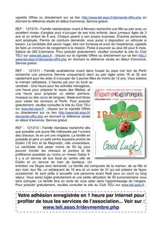 vignette Offres ou directement sur ce lien http://www.teli.asso.fr/demande-offre.php en
donnant la référence située en début d’annonce. Service gratuit.
REF : 1213/10 - Famille néerlandaise vivant à Monaco recherche une fille au pair avec un
excellent niveau d’anglais pour s’occuper de ses trois enfants, deux jumeaux âgés de 3
ans et un enfant de 8 ans. Chaque parent a son propre business. D’autres personnels
sont employés. Permis de conduire demandé, vous aurez à disposition un véhicule si
besoin. La candidate doit savoir nager, être non fumeuse et avoir de l’expérience, capable
de faire un minimum de rangement à la maison. Poste à pourvoir au plus tôt pour 6 mois.
Salaire de 260 £/semaine. Pour postuler gratuitement, veuillez consulter le site du Club
TELI sur www.teli.asso.fr , cliquez sur la vignette Offres ou directement sur ce lien http://
www.teli.asso.fr/demande-offre.php en donnant la référence située en début d’annonce.
Service gratuit.
REF : 1213/11 - Famille australienne vivant dans l’ouest du pays non loin de Perth
recherche une personne (femme uniquement) demi au pair âgée entre 18 et 30 ans
rapidement pour les aider à s’occuper de 3 jeunes filles de moins de 12 ans. Vous aiderez
la maman célibataire, 3 heures par jour du lundi au
vendredi : Une heure pour les activités ménagères,
une heure pour préparer le repas des fillettes, et
une heure pour proposer un atelier peinture,
musique ou des cours de langues. Week-end libres
pour visiter les environs et Perth. Pour postuler
gratuitement, veuillez consulter le site du Club TELI
sur www.teli.asso.fr , cliquez sur la vignette Offres
ou directement sur ce lien http://www.teli.asso.fr/
demande-offre.php en donnant la référence située
en début d’annonce. Service gratuit.
REF : 1213/12 - Famille irlandaise recherche dès
que possible une jeune fille intéressée par l’univers
des chevaux, ils en ont une vingtaine. La famille en
possède et gère un petit centre équestre proche de
Dublin (16 km) et de Maynooth, ville universitaire.
La candidate doit peser moins de 65 kg pour
pouvoir monter les chevaux et poneys et de
préférence posséder au moins un niveau Galop 4.
Il y a un service de bus local du centre ville de
Dublin et un service de train de banlieue. Un
entretien via Skype sera demandé. La famille est composée de la maman, de sa fille et
son mari, leur fils, un adolescent de 16 ans et un autre de 21 qui est présent de façon
occasionnel. Ils sont prêts à accueillir une personne avant Noël pour un court ou long
séjour. Vous serez logée gratuitement et une petite allocation de 50 euros/semaine vous
sera octroyée. La famille fera en sorte de vous aider dans l’apprentissage de l’anglais.
Pour postuler gratuitement, veuillez consulter le site du Club TELI sur www.teli.asso.fr ,

Votre adhésion enregistrée en 1 heure par internet pour
profiter de tous les services de lʼassociation... Voir sur :
www.teli.asso.fr/devmembre.php

 