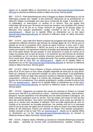 cliquez sur la vignette Offres ou directement sur ce lien http://www.teli.asso.fr/demandeoffre.php en donnant la référence située en début d’annonce. Service gratuit.
REF : 1213/13 - Petit bistrot/restaurant situé à Stuggart en Baden Würtemberg au sud de
l'Allemagne propose des "stages" à des personnes désireuses de se perfectionner en
allemand. Stages nourris/logés avec deux jours consécutifs de congé. Il accueille donc :
un préparateur, un aide-cuisine, un vendeur et un serveur. Tous ces postes sont
indemnisés 420 euros pour 38 heures de travail par semaine. Les candidats (H/F) doivent
avoir entre 18 et 30 ans et un niveau minimum en anglais et de bonnes bases en
allemand. Pour postuler gratuitement, veuillez consulter le site du Club TELI sur
www.teli.asso.fr , cliquez sur la vignette Offres ou directement sur ce lien http://
www.teli.asso.fr/demande-offre.php en donnant la référence située en début d’annonce.
Service gratuit.
REF : 1213/14 - Jobs d’été 2014 Resort composé de bungalows situé dans les rocheuses
canadiennes (Alberta) recherche des femmes de ménage âgées de 18 à 29 ans pour la
période du mi-mai à mi-octobre 2014. Durée de séjour minimum 3 mois, maxi 5 mois.
Rémunération de 9,4$CA/heure + 3$CA/h de bonus si le travail est correct pour 40/42
heures par semaine. Les personnes motivées et joviales sont appréciées pour travailler au
sein d’une petite équipe. Ne pas postuler si vous recherchez un poste en cuisine car le
Lodge ne propose pas ce type de service, il ne recherche que des femmes de chambre.
Les candidates qui ont une envie certaine d’aventure seront les bienvenues. Logement
fourni contre loyer. Niveau basic en anglais demandé. Pour postuler gratuitement, veuillez
consulter le site du Club TELI sur www.teli.asso.fr , cliquez sur la vignette Offres ou
directement sur ce lien http://www.teli.asso.fr/demande-offre.php en donnant la référence
située en début d’annonce. Service gratuit.
REF : 1213/15 - Hôtel 4* situé à Paphos, à Chypre, recherche un(e) réceptionniste âgé(e)
entre 20 et 30 ans ayant un bon niveau d’anglais disponible de suite pour du long terme.
Poste qui s’adresse à une personne sociable, qui aime communiquer et de présentation
irréprochable. Poste non logé mais assurance sociale et médicale proposée + 20 jours de
vacances/an, uniforme et repas à la cantine des employés. Le salaire est variable en
fonction de vos compétences. Pour postuler gratuitement, veuillez consulter le site du Club
TELI sur www.teli.asso.fr , cliquez sur la vignette Offres ou directement sur ce lien http://
www.teli.asso.fr/demande-offre.php en donnant la référence située en début d’annonce.
Service gratuit.
REF : 1213/16 - Organisme qui propose des camps de vacances en Ontario au Canada
recrute pour l’été 2014 du personnel en cuisine : cuisiniers expérimentés, aide-cuisiniers,
plongeurs. Aucune expérience n’est demandée pour les aides-cuisiniers et plongeurs. Les
aides cuisiniers participent aussi au service. Tous les camps sont situés en bord de lacs
dans des endroits fabuleux. Vous serez nourri/logé/blanchi, aurez accès aux activités du
camp et on viendra vous récupérer à l’aéroport. Voici une belle opportunité de venir au
Canada et de rencontrer de nouvelles personnes. Les contrats sont de 6 à 8 semaines
entre fin juin et fin août, les dates sont en fonction du camp sur lequel vous allez travailler.
Salaire de 357 $/semaine. Prévoir une interview via Skype. Pour postuler gratuitement,
veuillez consulter le site du Club TELI sur www.teli.asso.fr , cliquez sur la vignette Offres
ou directement sur ce lien http://www.teli.asso.fr/demande-offre.php en donnant la
référence située en début d’annonce. Service gratuit.
REF : 312/18 - Crêperie située à Whistler au Canada en Colombie Britannique proposant
des crêpes,
spécialité de brunchs (250 couverts/dimanche), raclettes, fondues au

 