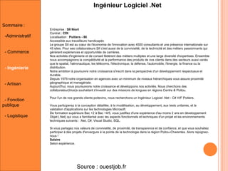 Ingénieur Logiciel .Net
Sommaire :
-Administratif

- Commerce

- Ingénierie

- Artisan

- Fonction
publique
- Logistique

Entreprise : SII Niort
Contrat : CDI
Localisation : Poitiers - 86
Accessible aux travailleurs handicapés
Le groupe SII est au cœur de l'économie de l'innovation avec 4500 consultants et une présence internationale sur
45 sites. Pour ses collaborateurs SII c'est aussi de la convivialité, de la technicité et des métiers passionnants qui
génèrent expériences et opportunités de carrières.
Nos activités d'ingénierie et de conseil fédèrent des métiers multiples et une large diversité d'expertises. Ensemble
nous accompagnons la compétitivité et la performance des produits de nos clients dans des secteurs aussi variés
que le spatial, l'aéronautique, les télécoms, l'électronique, la défense, l'automobile, l'énergie, la finance ou la
distribution.
Notre ambition à poursuivre notre croissance s'inscrit dans la perspective d'un développement respectueux et
durable.
Depuis 1979 notre organisation en agences avec un minimum de niveaux hiérarchiques vous assure proximité
géographique et managériale.
Aujourd'hui, nous poursuivons notre croissance et développons nos activités. Nous cherchons des
collaborateur(trice)s souhaitant s'investir sur des missions de longues en régions Centre & Poitou.
Pour l'un de nos grands clients poitevins, nous recherchons un Ingénieur Logiciel .Net - C# H/F Poitiers.
Vous participerez à la conception détaillée, à la modélisation, au développement, aux tests unitaires, et la
validation d'applications sur les technologies Microsoft.
De formation supérieure Bac +2 à Bac +4/5, vous justifiez d'une expérience d'au moins 2 ans en développement
Objet (.Net) qui vous a familiarisé avec les aspects fonctionnels et techniques d'un projet et les environnements
techniques suivants : .Net, C#, Visual Studio, SQL.
Si vous partagez nos valeurs de convivialité, de proximité, de transparence et de confiance, et que vous souhaitez
participer à des projets d'envergure à la pointe de la technologie dans la région Poitou-Charentes. Alors rejoigneznous !
Salaire
Selon expérience.

Source : ouestjob.fr

 