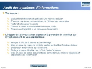 Audit des systèmes d’informations
   Vos enjeux :

             Evaluer le fonctionnement général d’une nouvelle solution
             S’assurer que les recommandations de l’éditeur sont respectées
             Piloter et rationaliser les coûts
             Garantir le retour sur investissement de vos outils
             Assurer une traçabilité et un partage de l’information

   L’objectif est de vous aider à garantir la pérennité et le retour sur
    investissement de vos applications :

             Analyse et test de la fiabilité du paramétrage
             Mise en place de règles de contrôle basées sur les Best Practises éditeur
             Elaboration d’indicateurs de suivi qualité
             Pilotage et revue détaillée des coûts à l’aide d’abaques
             Mise en place de bases documentaires permettant une meilleur traçabilité et
              capitalisation de l’information




                                    Retour sommaire
Page 11                                                                                     Juillet 2011
 