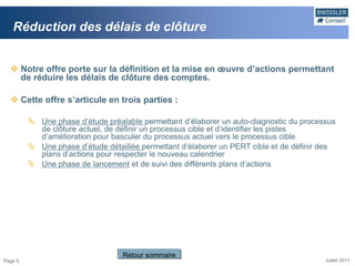Réduction des délais de clôture


   Notre offre porte sur la définition et la mise en œuvre d’actions permettant
    de réduire les délais de clôture des comptes.

   Cette offre s’articule en trois parties :

          Une phase d’étude préalable permettant d’élaborer un auto-diagnostic du processus
           de clôture actuel, de définir un processus cible et d’identifier les pistes
           d’amélioration pour basculer du processus actuel vers le processus cible
          Une phase d’étude détaillée permettant d’élaborer un PERT cible et de définir des
           plans d’actions pour respecter le nouveau calendrier
          Une phase de lancement et de suivi des différents plans d’actions




                                  Retour sommaire
Page 5                                                                                   Juillet 2011
 