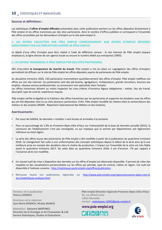 Directeur de la publication
Thierry LEMERLE
Directeurs de la rédaction
Jean-Marie ROSSICH, Nicolas BIANCO
Réalisation : Sylvestre MARTINEZ
Direction de la Stratégie et de l’Innovation & LAB
Service Statistiques, Études et Évaluations
Pôle emploi Direction régionale Provence-Alpes-Côte d’Azur
34, rue Alfred Curtel
13010 Marseille
Contact : statistiques.13992@pole-emploi.fr
Sources et définitions :
Les statistiques d’offres d’emploi diffusées présentées dans cette publication portent sur les offres déposées directement à
Pôle emploi et les offres transmises par des sites partenaires. Ainsi le nombre d’offres publiées ici correspond à l’ensemble
des offres accessibles par les demandeurs d’emploi sur le site pole-emploi.fr.
1. LES OFFRES COLLECTÉES PAR PÔLE EMPLOI CORRESPONDENT AUX OFFRES D’EMPLOI DÉPOSÉES
DIRECTEMENT PAR LES EMPLOYEURS AUPRÈS DE PÔLE EMPLOI
Le dépôt d’une offre d’emploi peut être réalisé à l’aide de différents canaux : le site internet de Pôle emploi (espace
employeur), la ligne directe de son agence locale ou encore le numéro dédié aux entreprises (3995).
2. LES OFFRES TRANSMISES À PÔLE EMPLOI PAR DES SITES PARTENAIRES
Afin d’accroître la transparence du marché du travail, Pôle emploi a mis en place un «agrégateur des offres d’emploi»
permettant de diffuser sur le site de Pôle emploi les offres déposées auprès de partenaires de Pôle emploi.
Au deuxième trimestre 2020, 130 partenaires transmettent quotidiennement des offres d’emploi. Pôle emploi rediffuse ces
offres sur son site internet. Les partenaires sont des job boards, agrégateurs, multiposteurs, grands recruteurs, bourses aux
emplois, réseaux sociaux professionnels, ou annonceurs non spécialisés dans l’emploi.
Les offres transmises doivent au moins respecter les cinq critères d’annonce légaux obligatoires : métier, lieu de travail,
descriptif, type de contrat, expérience requise.
Pôle emploi vérifie la légalité et la fraîcheur des offres transmises par les partenaires et supprime les doublons avec les offres
qui ont été déposées chez lui ou chez plusieurs partenaires. Enfin, Pôle emploi recodifie les métiers dans la nomenclature des
métiers et des emplois (ROME : Répertoire Opérationnel des Métiers et des Emplois).
Avertissements :
• Par souci de lisibilité, les données « nombre » sont brutes et arrondies à la centaine.
• Pour un pourcentage de 1,6% en Provence-Alpes-Côte d’Azur sur l’exhaustivité de la base de données actuelle (2015), la
commune de l’établissement n’est pas renseignée, ce qui implique que la somme par département soit légèrement
inférieure au total région.
• La série des offres issues des partenaires de Pôle emploi a été modifiée à partir de la publication du quatrième trimestre
2018. Ce changement fait suite à une uniformisation des concepts statistiques depuis le début de la série ainsi qu’à une
meilleure prise en compte des doublons dans la chaîne de production. L’impact sur l’ensemble de la série est très faible
avant le quatrième trimestre 2017. De cette date au quatrième trimestre 2018, il est d’environ -7% par rapport à
l’ancienne série non modifiée.
 Un nouvel outil de mise à disposition des données sur les offres d’emploi est désormais disponible. Il permet de créer des
requêtes et des visualisations personnalisées sur les offres par période, type de contrat, métier et région. Cet outil est
disponible à l’adresse suivante : http://statistiques.pole-emploi.org/offres/publication .
 Retrouvez toutes nos publications régionales sur http://www.pole-emploi.org/regions/provence-alpes-cote-d-
azur/statistiques-analyses.html
10 _ STATISTIQUES ET INDICATEURS
 