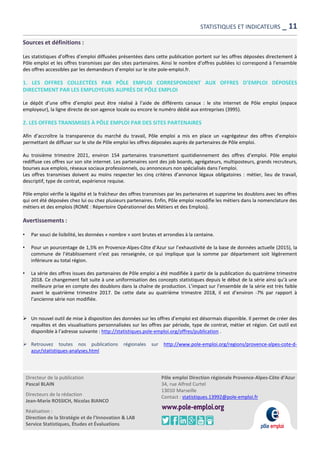 Directeur de la publication
Pascal BLAIN
Directeurs de la rédaction
Jean-Marie ROSSICH, Nicolas BIANCO
Réalisation :
Direction de la Stratégie et de l’Innovation & LAB
Service Statistiques, Études et Évaluations
Pôle emploi Direction régionale Provence-Alpes-Côte d’Azur
34, rue Alfred Curtel
13010 Marseille
Contact : statistiques.13992@pole-emploi.fr
Sources et définitions :
Les statistiques d’offres d’emploi diffusées présentées dans cette publication portent sur les offres déposées directement à
Pôle emploi et les offres transmises par des sites partenaires. Ainsi le nombre d’offres publiées ici correspond à l’ensemble
des offres accessibles par les demandeurs d’emploi sur le site pole-emploi.fr.
1. LES OFFRES COLLECTÉES PAR PÔLE EMPLOI CORRESPONDENT AUX OFFRES D’EMPLOI DÉPOSÉES
DIRECTEMENT PAR LES EMPLOYEURS AUPRÈS DE PÔLE EMPLOI
Le dépôt d’une offre d’emploi peut être réalisé à l’aide de différents canaux : le site internet de Pôle emploi (espace
employeur), la ligne directe de son agence locale ou encore le numéro dédié aux entreprises (3995).
2. LES OFFRES TRANSMISES À PÔLE EMPLOI PAR DES SITES PARTENAIRES
Afin d’accroître la transparence du marché du travail, Pôle emploi a mis en place un «agrégateur des offres d’emploi»
permettant de diffuser sur le site de Pôle emploi les offres déposées auprès de partenaires de Pôle emploi.
Au troisième trimestre 2021, environ 154 partenaires transmettent quotidiennement des offres d’emploi. Pôle emploi
rediffuse ces offres sur son site internet. Les partenaires sont des job boards, agrégateurs, multiposteurs, grands recruteurs,
bourses aux emplois, réseaux sociaux professionnels, ou annonceurs non spécialisés dans l’emploi.
Les offres transmises doivent au moins respecter les cinq critères d’annonce légaux obligatoires : métier, lieu de travail,
descriptif, type de contrat, expérience requise.
Pôle emploi vérifie la légalité et la fraîcheur des offres transmises par les partenaires et supprime les doublons avec les offres
qui ont été déposées chez lui ou chez plusieurs partenaires. Enfin, Pôle emploi recodifie les métiers dans la nomenclature des
métiers et des emplois (ROME : Répertoire Opérationnel des Métiers et des Emplois).
Avertissements :
• Par souci de lisibilité, les données « nombre » sont brutes et arrondies à la centaine.
• Pour un pourcentage de 1,5% en Provence-Alpes-Côte d’Azur sur l’exhaustivité de la base de données actuelle (2015), la
commune de l’établissement n’est pas renseignée, ce qui implique que la somme par département soit légèrement
inférieure au total région.
• La série des offres issues des partenaires de Pôle emploi a été modifiée à partir de la publication du quatrième trimestre
2018. Ce changement fait suite à une uniformisation des concepts statistiques depuis le début de la série ainsi qu’à une
meilleure prise en compte des doublons dans la chaîne de production. L’impact sur l’ensemble de la série est très faible
avant le quatrième trimestre 2017. De cette date au quatrième trimestre 2018, il est d’environ -7% par rapport à
l’ancienne série non modifiée.
 Un nouvel outil de mise à disposition des données sur les offres d’emploi est désormais disponible. Il permet de créer des
requêtes et des visualisations personnalisées sur les offres par période, type de contrat, métier et région. Cet outil est
disponible à l’adresse suivante : http://statistiques.pole-emploi.org/offres/publication .
 Retrouvez toutes nos publications régionales sur http://www.pole-emploi.org/regions/provence-alpes-cote-d-
azur/statistiques-analyses.html
STATISTIQUES ET INDICATEURS _ 11
 