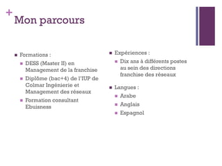 +
    Mon parcours

       Formations :                         Expériences :
           DESS (Master II) en                  Dix ans à différents postes
            Management de la franchise            au sein des directions
                                                  franchise des réseaux
           Diplôme (bac+4) de l’IUP de
            Colmar Ingénierie et             Langues :
            Management des réseaux
                                                 Arabe
           Formation consultant
            Ebuisness                            Anglais
                                                 Espagnol
 
