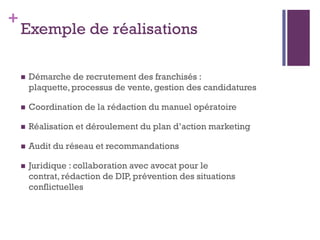+
    Exemple de réalisations

       Démarche de recrutement des franchisés :
        plaquette, processus de vente, gestion des candidatures

       Coordination de la rédaction du manuel opératoire

       Réalisation et déroulement du plan d’action marketing

       Audit du réseau et recommandations

       Juridique : collaboration avec avocat pour le
        contrat, rédaction de DIP, prévention des situations
        conflictuelles
 