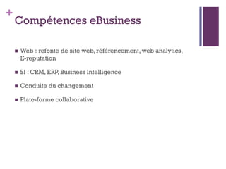 +
    Compétences eBusiness

       Web : refonte de site web, référencement, web analytics,
        E-reputation

       SI : CRM, ERP, Business Intelligence

       Conduite du changement

       Plate-forme collaborative
 