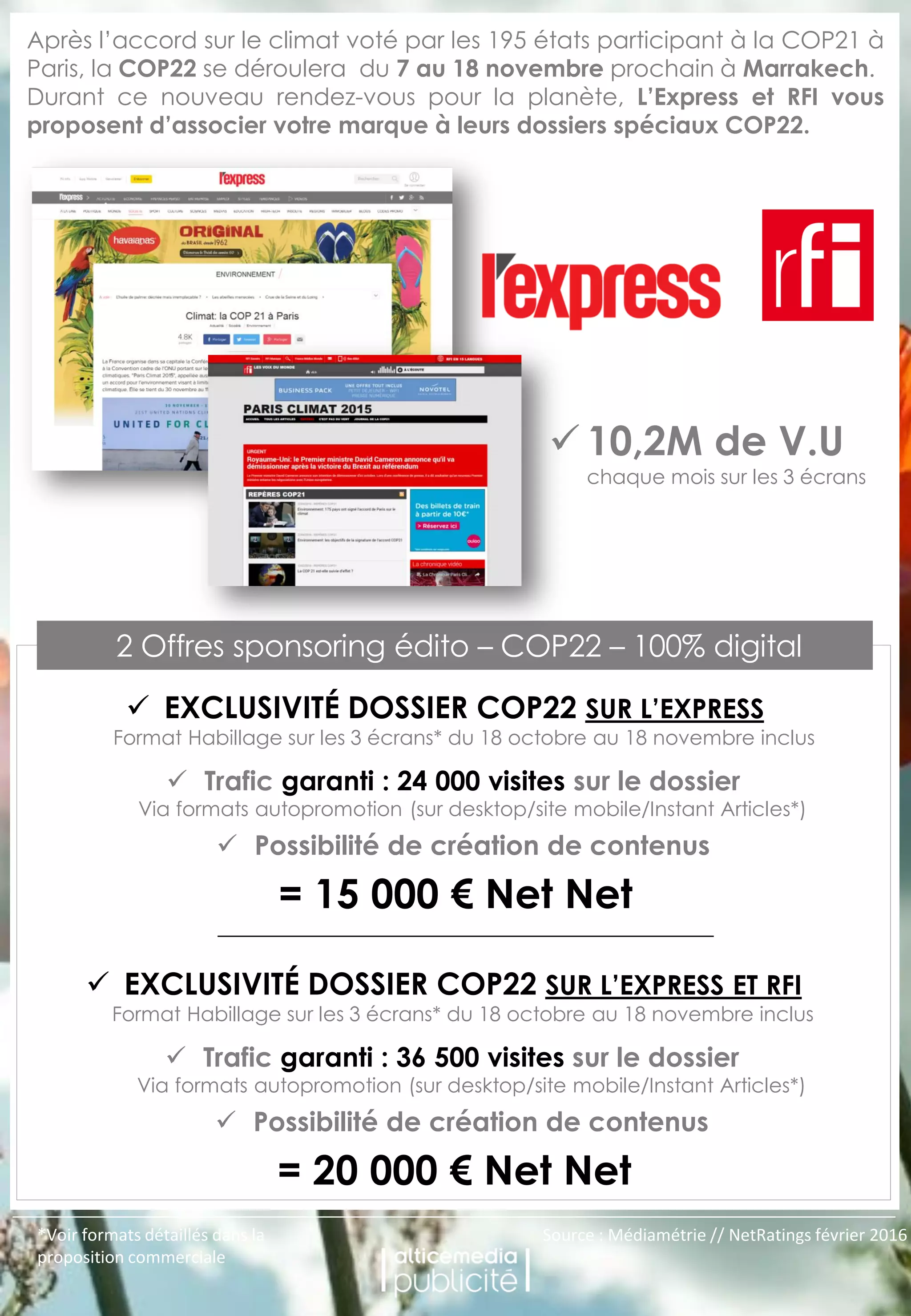 OFFRE SPONSORING
ÉDITO - 100% DIGITAL
Après l’accord sur le climat voté par les 195 états participant à la COP21 à
Paris, la COP22 se déroulera du 7 au 18 novembre prochain à Marrakech.
Durant ce nouveau rendez-vous pour la planète, L’Express et RFI vous
proposent d’associer votre marque à leurs dossiers spéciaux COP22.
Trafic garanti : 24 000 visites sur le dossier
Via formats autopromotion (sur desktop/site mobile/Instant Articles*)
= 15 000 € Net Net
Possibilité de création de contenus
2 Offres sponsoring édito – COP22 – 100% digital
EXCLUSIVITÉ DOSSIER COP22 SUR L’EXPRESS
Format Habillage sur les 3 écrans* du 18 octobre au 18 novembre inclus
*Voir formats détaillés dans la
proposition commerciale
Source : Médiamétrie // NetRatings février 2016
Trafic garanti : 36 500 visites sur le dossier
Via formats autopromotion (sur desktop/site mobile/Instant Articles*)
= 20 000 € Net Net
Possibilité de création de contenus
EXCLUSIVITÉ DOSSIER COP22 SUR L’EXPRESS ET RFI
Format Habillage sur les 3 écrans* du 18 octobre au 18 novembre inclus
10,2M de V.U
chaque mois sur les 3 écrans