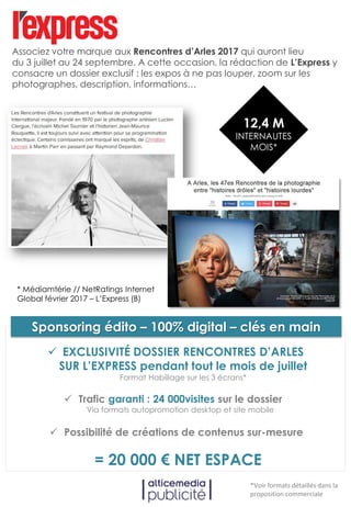 Associez votre marque à notre dossier éditorial 100% digital consacré aux
Rencontres d’Arles 2017 qui auront lieu du 3 juillet au 24 septembre. A
cette occasion, la rédaction de L’Express y détaillera les expos à ne pas
louper, informations à connaître…
Trafic garanti : 24 000visites sur le dossier
Via formats autopromotion desktop et site mobile
Possibilité de créations de contenus sur-mesure
= 20 000 € NET ESPACE
*Voir formats détaillés dans la
proposition commerciale
EXCLUSIVITÉ DOSSIER RENCONTRES D’ARLES
SUR L’EXPRESS pendant tout le mois de juillet
Format Habillage sur les 3 écrans*
Sponsoring édito – 100% digital – clés en main
12,4 M
INTERNAUTES
MOIS*
* Médiamtérie // NetRatings Internet
Global février 2017 – L’Express (B)