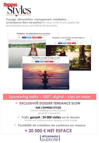 Voyage, alimentation, management, méditation…
La tendance Slow est partout et nous invite à une quête de
reconnexion avec soi-même et les autres.
SUR L’EXPRESS STYLES
Format Habillage sur les 3 écrans*
pendant 3 semaines
 Trafic garanti : 24 000 visites sur le dossier
Via formats autopromotion desktop et site mobile
 Possibilité de créations de contenus sur-mesure
= 20 000 € NET ESPACE
 EXCLUSIVITÉ DOSSIER TENDANCE SLOW
Sponsoring édito – 100% digital – clés en main
 